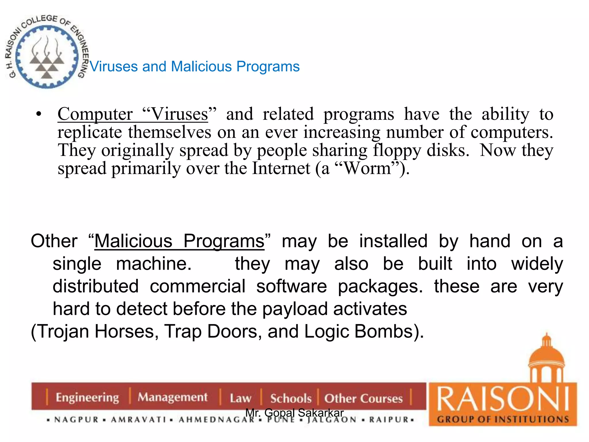 Viruses and Malicious Programs 
• Computer “Viruses” and related programs have the ability to 
replicate themselves on an ever increasing number of computers. 
They originally spread by people sharing floppy disks. Now they 
spread primarily over the Internet (a “Worm”). 
Other “Malicious Programs” may be installed by hand on a 
single machine. they may also be built into widely 
distributed commercial software packages. these are very 
hard to detect before the payload activates 
(Trojan Horses, Trap Doors, and Logic Bombs). 
Mr. Gopal Sakarkar 
 