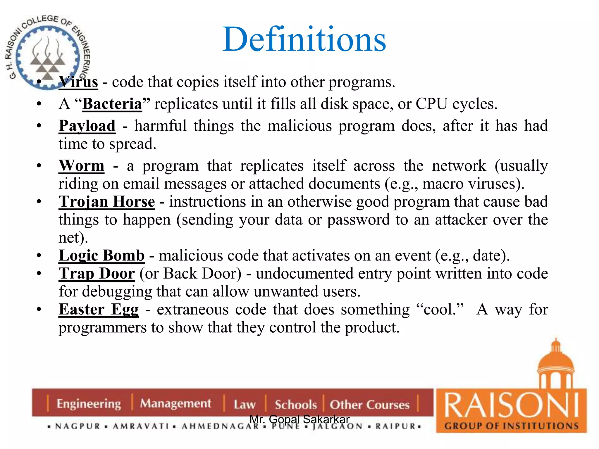 Definitions 
• Virus - code that copies itself into other programs. 
• A “Bacteria” replicates until it fills all disk space, or CPU cycles. 
• Payload - harmful things the malicious program does, after it has had 
Mr. Gopal Sakarkar 
time to spread. 
• Worm - a program that replicates itself across the network (usually 
riding on email messages or attached documents (e.g., macro viruses). 
• Trojan Horse - instructions in an otherwise good program that cause bad 
things to happen (sending your data or password to an attacker over the 
net). 
• Logic Bomb - malicious code that activates on an event (e.g., date). 
• Trap Door (or Back Door) - undocumented entry point written into code 
for debugging that can allow unwanted users. 
• Easter Egg - extraneous code that does something “cool.” A way for 
programmers to show that they control the product. 
 