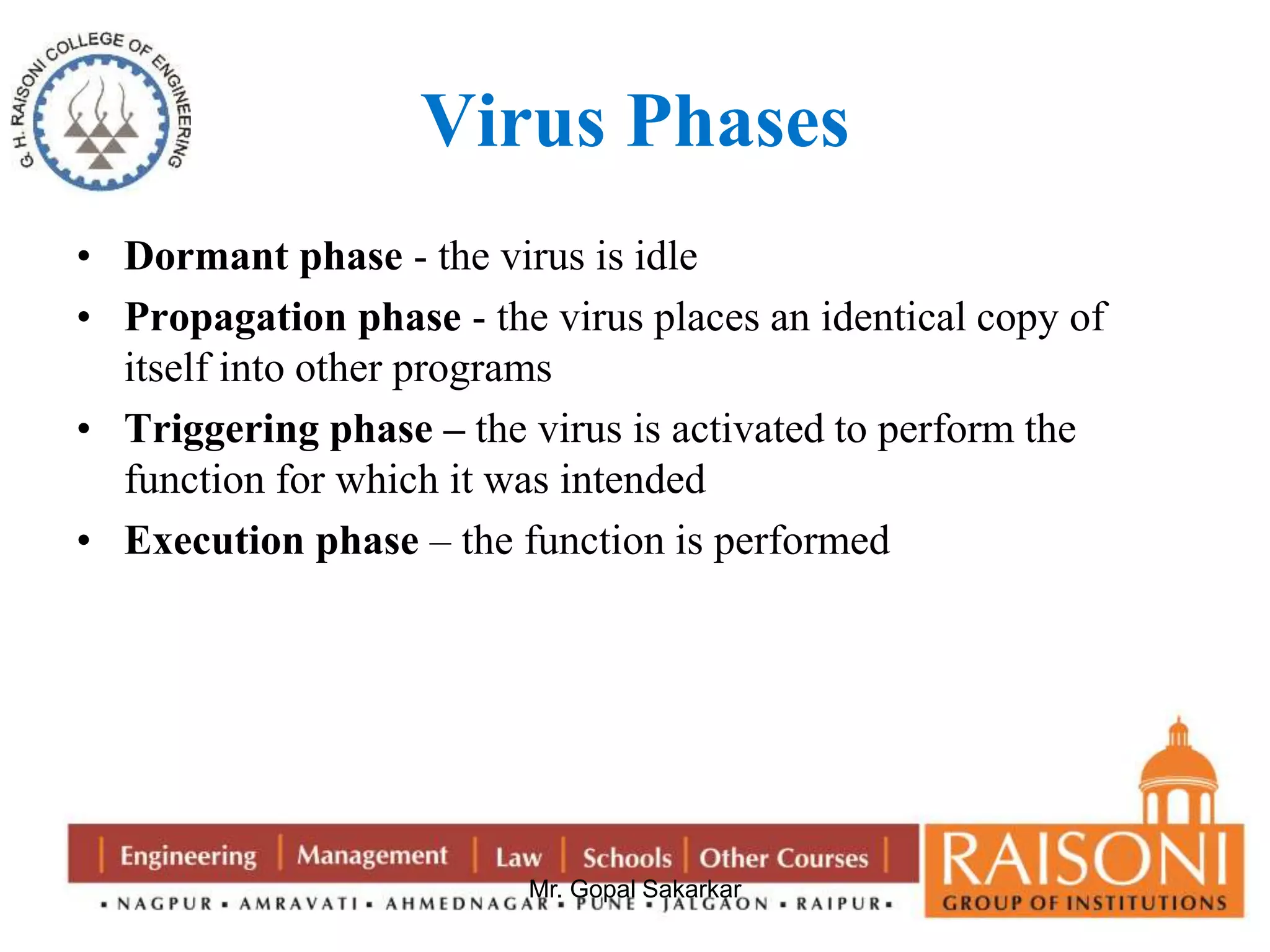 Virus Phases 
• Dormant phase - the virus is idle 
• Propagation phase - the virus places an identical copy of 
itself into other programs 
• Triggering phase – the virus is activated to perform the 
function for which it was intended 
• Execution phase – the function is performed 
Mr. Gopal Sakarkar 
 
