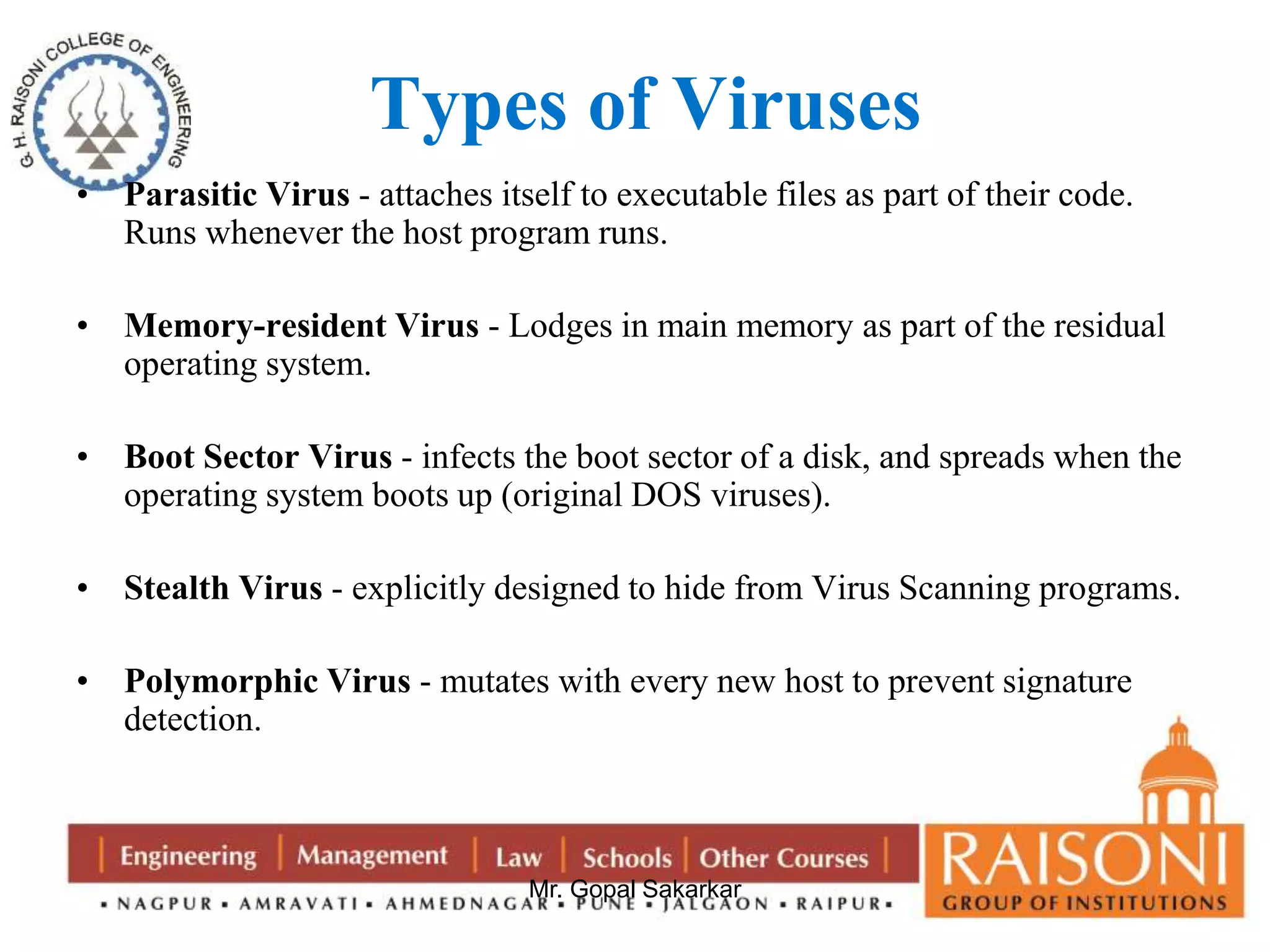Types of Viruses 
• Parasitic Virus - attaches itself to executable files as part of their code. 
Runs whenever the host program runs. 
• Memory-resident Virus - Lodges in main memory as part of the residual 
Mr. Gopal Sakarkar 
operating system. 
• Boot Sector Virus - infects the boot sector of a disk, and spreads when the 
operating system boots up (original DOS viruses). 
• Stealth Virus - explicitly designed to hide from Virus Scanning programs. 
• Polymorphic Virus - mutates with every new host to prevent signature 
detection. 
 
