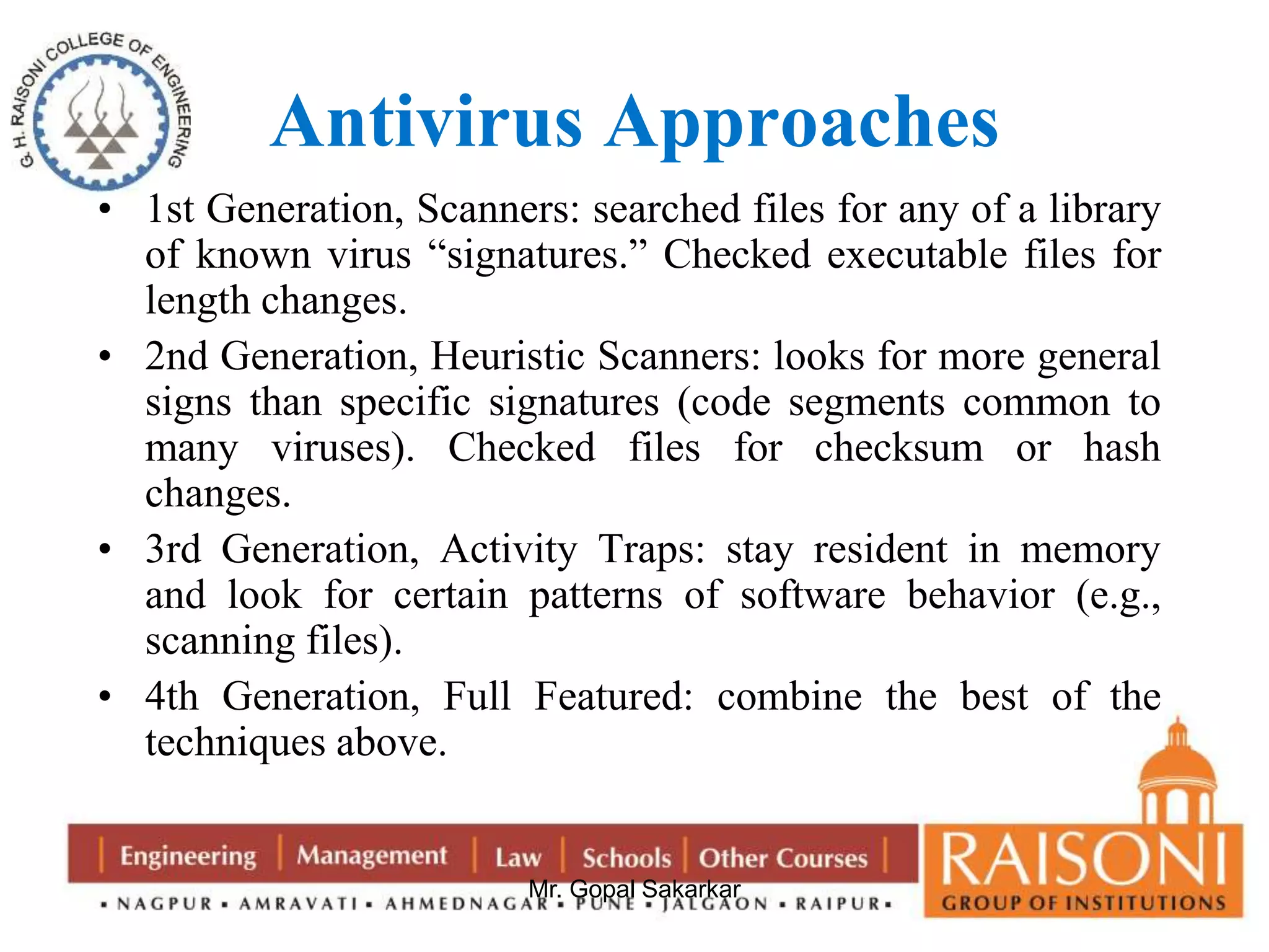 Antivirus Approaches 
• 1st Generation, Scanners: searched files for any of a library 
of known virus “signatures.” Checked executable files for 
length changes. 
• 2nd Generation, Heuristic Scanners: looks for more general 
signs than specific signatures (code segments common to 
many viruses). Checked files for checksum or hash 
changes. 
• 3rd Generation, Activity Traps: stay resident in memory 
and look for certain patterns of software behavior (e.g., 
scanning files). 
• 4th Generation, Full Featured: combine the best of the 
Mr. Gopal Sakarkar 
techniques above. 
 