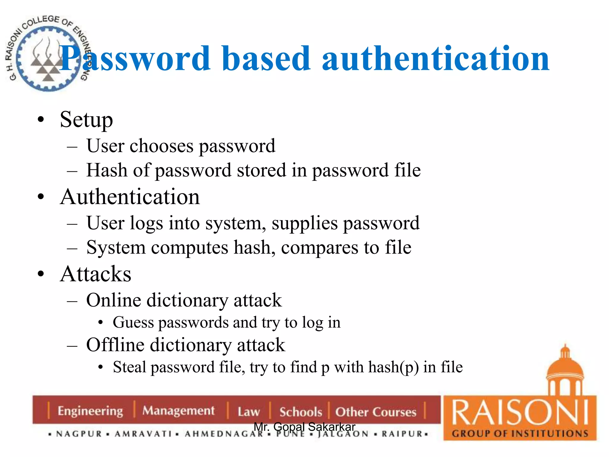 Password based authentication 
Mr. Gopal Sakarkar 
• Setup 
– User chooses password 
– Hash of password stored in password file 
• Authentication 
– User logs into system, supplies password 
– System computes hash, compares to file 
• Attacks 
– Online dictionary attack 
• Guess passwords and try to log in 
– Offline dictionary attack 
• Steal password file, try to find p with hash(p) in file 
 