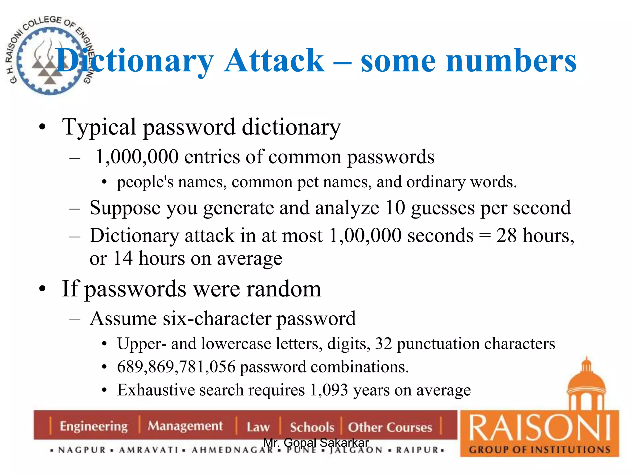 Dictionary Attack – some numbers 
• Typical password dictionary 
– 1,000,000 entries of common passwords 
• people's names, common pet names, and ordinary words. 
– Suppose you generate and analyze 10 guesses per second 
– Dictionary attack in at most 1,00,000 seconds = 28 hours, 
or 14 hours on average 
• If passwords were random 
– Assume six-character password 
• Upper- and lowercase letters, digits, 32 punctuation characters 
• 689,869,781,056 password combinations. 
• Exhaustive search requires 1,093 years on average 
Mr. Gopal Sakarkar 
 