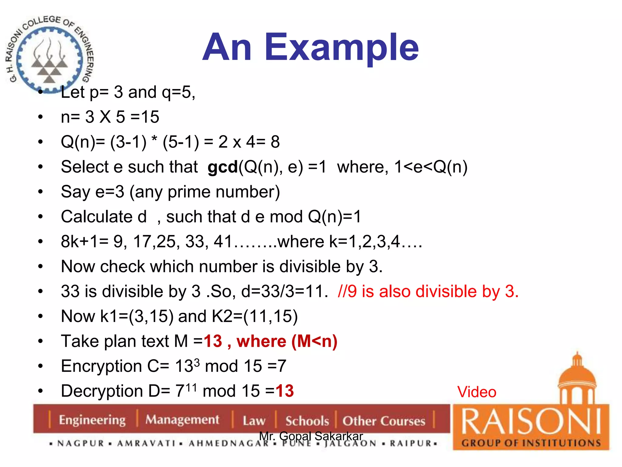 An Example 
• Let p= 3 and q=5, 
• n= 3 X 5 =15 
• Q(n)= (3-1) * (5-1) = 2 x 4= 8 
• Select e such that gcd(Q(n), e) =1 where, 1<e<Q(n) 
• Say e=3 (any prime number) 
• Calculate d , such that d e mod Q(n)=1 
• 8k+1= 9, 17,25, 33, 41……..where k=1,2,3,4…. 
• Now check which number is divisible by 3. 
• 33 is divisible by 3 .So, d=33/3=11. //9 is also divisible by 3. 
• Now k1=(3,15) and K2=(11,15) 
• Take plan text M =13 , where (M<n) 
• Encryption C= 133 mod 15 =7 
• Decryption D= 711 mod 15 =13 
Mr. Gopal Sakarkar 
Video 
 