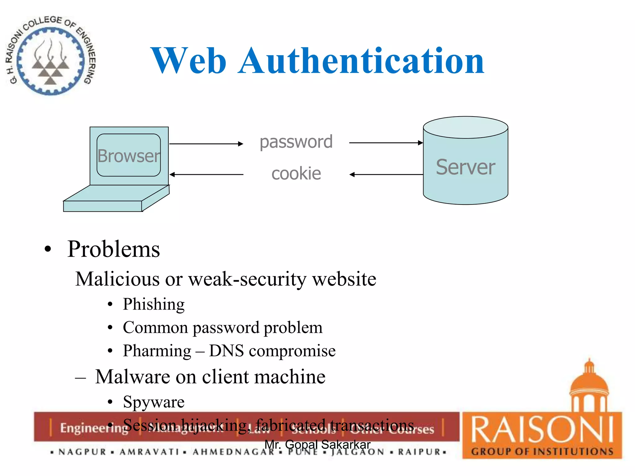 Web Authentication 
Mr. Gopal Sakarkar 
Browser 
• Problems 
Malicious or weak-security website 
• Phishing 
• Common password problem 
• Pharming – DNS compromise 
– Malware on client machine 
• Spyware 
• Session hijacking, fabricated transactions 
Server 
password 
cookie 
 