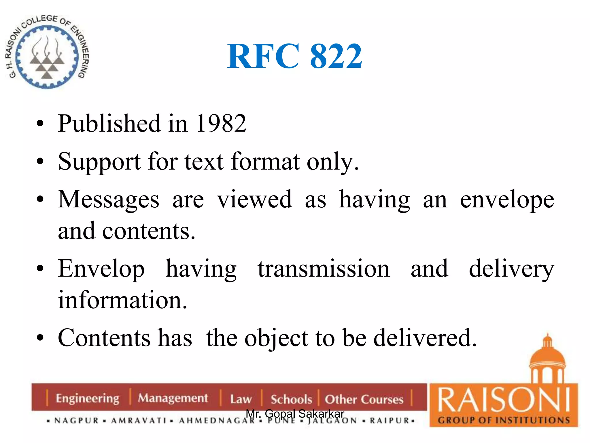 RFC 822 
• Published in 1982 
• Support for text format only. 
• Messages are viewed as having an envelope 
and contents. 
• Envelop having transmission and delivery 
information. 
• Contents has the object to be delivered. 
Mr. Gopal Sakarkar 
 
