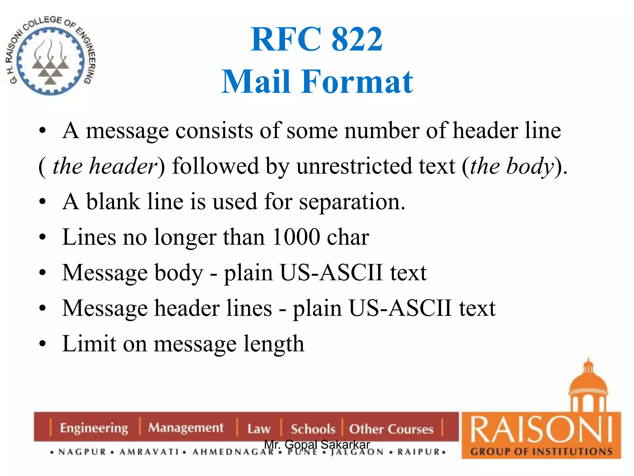 RFC 822 
Mail Format 
• A message consists of some number of header line 
( the header) followed by unrestricted text (the body). 
• A blank line is used for separation. 
• Lines no longer than 1000 char 
• Message body - plain US-ASCII text 
• Message header lines - plain US-ASCII text 
• Limit on message length 
Mr. Gopal Sakarkar 
 