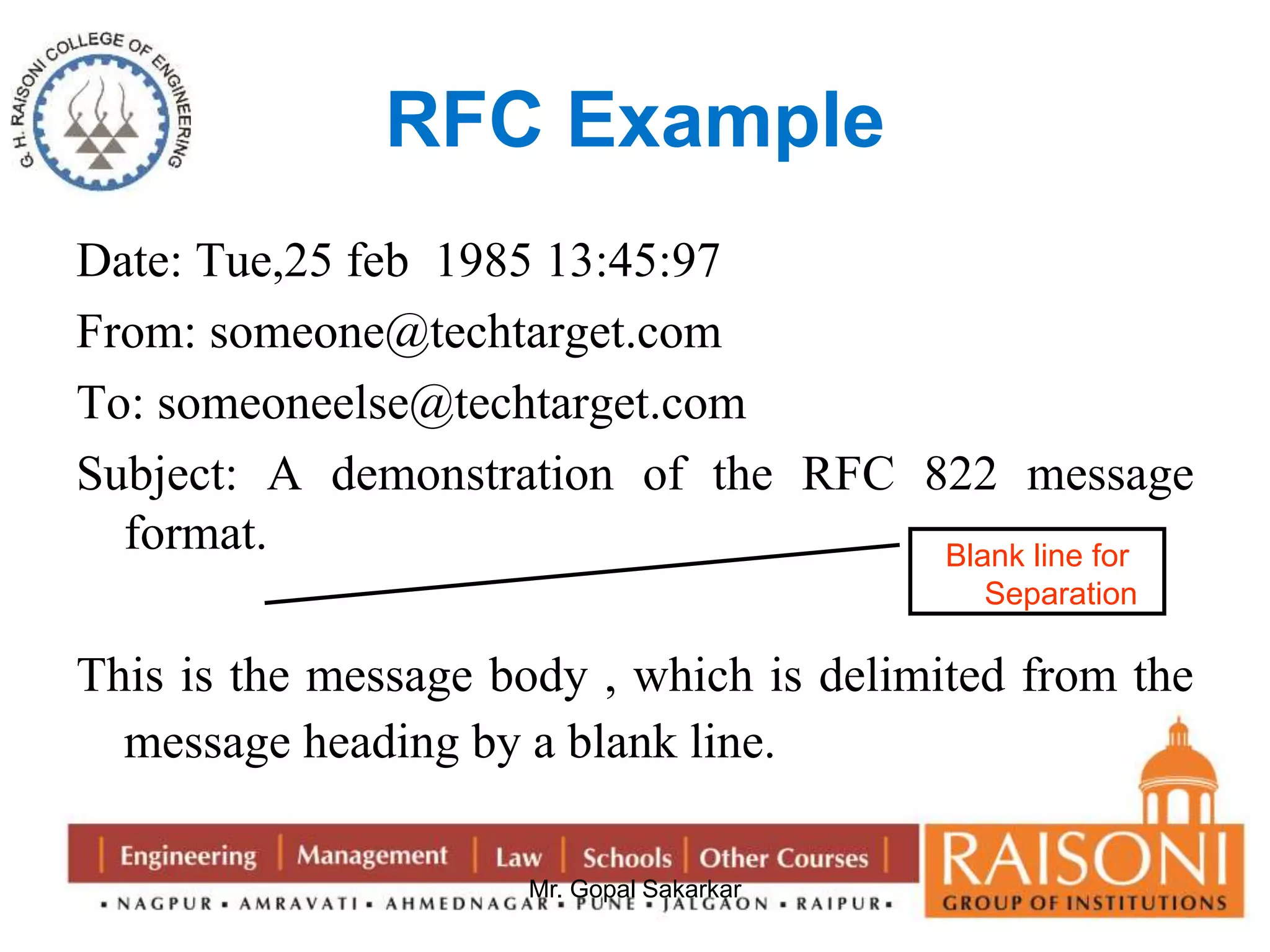 RFC Example 
Date: Tue,25 feb 1985 13:45:97 
From: someone@techtarget.com 
To: someoneelse@techtarget.com 
Subject: A demonstration of the RFC 822 message 
Mr. Gopal Sakarkar 
format. 
This is the message body , which is delimited from the 
message heading by a blank line. 
Blank line for 
Separation 
 