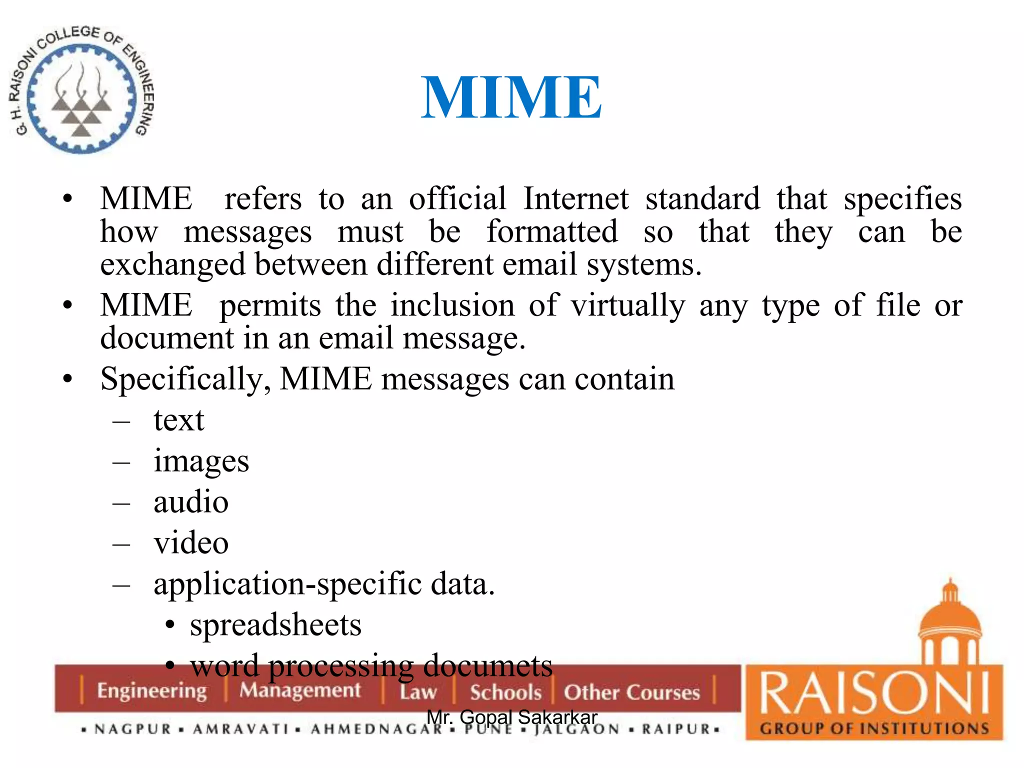 MIME 
• MIME refers to an official Internet standard that specifies 
how messages must be formatted so that they can be 
exchanged between different email systems. 
• MIME permits the inclusion of virtually any type of file or 
document in an email message. 
• Specifically, MIME messages can contain 
– text 
– images 
– audio 
– video 
– application-specific data. 
• spreadsheets 
• word processing documets 
Mr. Gopal Sakarkar 
 