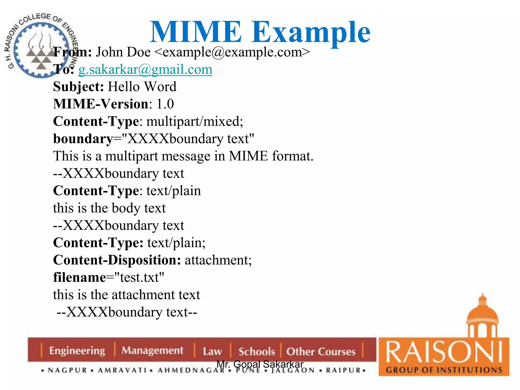 MIME Example 
From: John Doe <example@example.com> 
To: g.sakarkar@gmail.com 
Subject: Hello Word 
MIME-Version: 1.0 
Content-Type: multipart/mixed; 
boundary="XXXXboundary text" 
This is a multipart message in MIME format. 
--XXXXboundary text 
Content-Type: text/plain 
this is the body text 
--XXXXboundary text 
Content-Type: text/plain; 
Content-Disposition: attachment; 
filename="test.txt" 
this is the attachment text 
--XXXXboundary text-- 
Mr. Gopal Sakarkar 
 