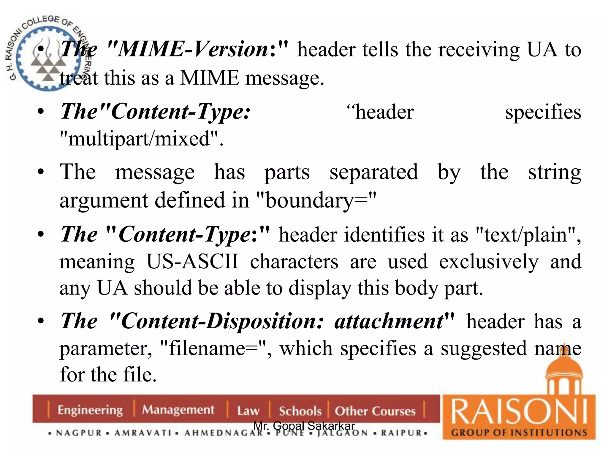 • The "MIME-Version:" header tells the receiving UA to 
treat this as a MIME message. 
• The"Content-Type: “header specifies 
Mr. Gopal Sakarkar 
"multipart/mixed". 
• The message has parts separated by the string 
argument defined in "boundary=" 
• The "Content-Type:" header identifies it as "text/plain", 
meaning US-ASCII characters are used exclusively and 
any UA should be able to display this body part. 
• The "Content-Disposition: attachment" header has a 
parameter, "filename=", which specifies a suggested name 
for the file. 
 