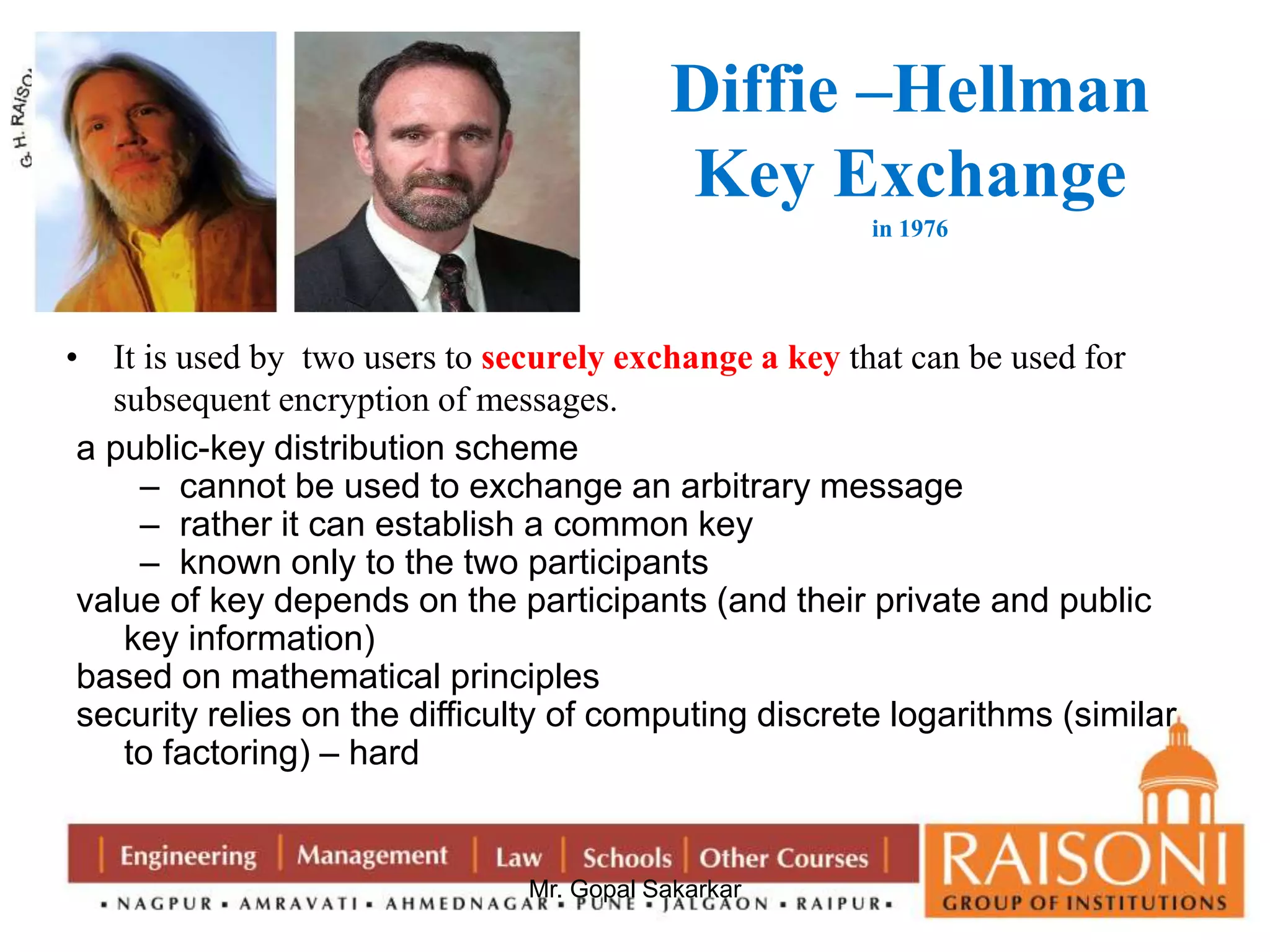 Diffie –Hellman 
Key Exchange 
Mr. Gopal Sakarkar 
in 1976 
• It is used by two users to securely exchange a key that can be used for 
subsequent encryption of messages. 
a public-key distribution scheme 
– cannot be used to exchange an arbitrary message 
– rather it can establish a common key 
– known only to the two participants 
value of key depends on the participants (and their private and public 
key information) 
based on mathematical principles 
security relies on the difficulty of computing discrete logarithms (similar 
to factoring) – hard 
 