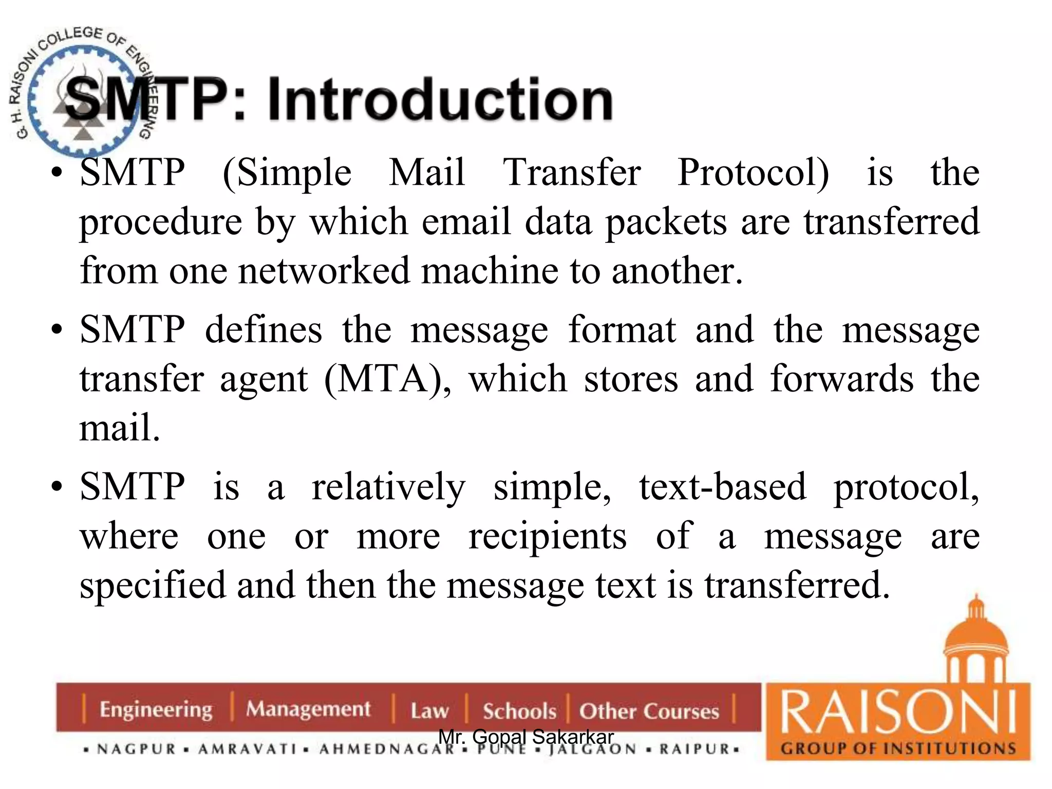 • SMTP (Simple Mail Transfer Protocol) is the 
procedure by which email data packets are transferred 
from one networked machine to another. 
• SMTP defines the message format and the message 
transfer agent (MTA), which stores and forwards the 
mail. 
• SMTP is a relatively simple, text-based protocol, 
where one or more recipients of a message are 
specified and then the message text is transferred. 
Mr. Gopal Sakarkar 
 
