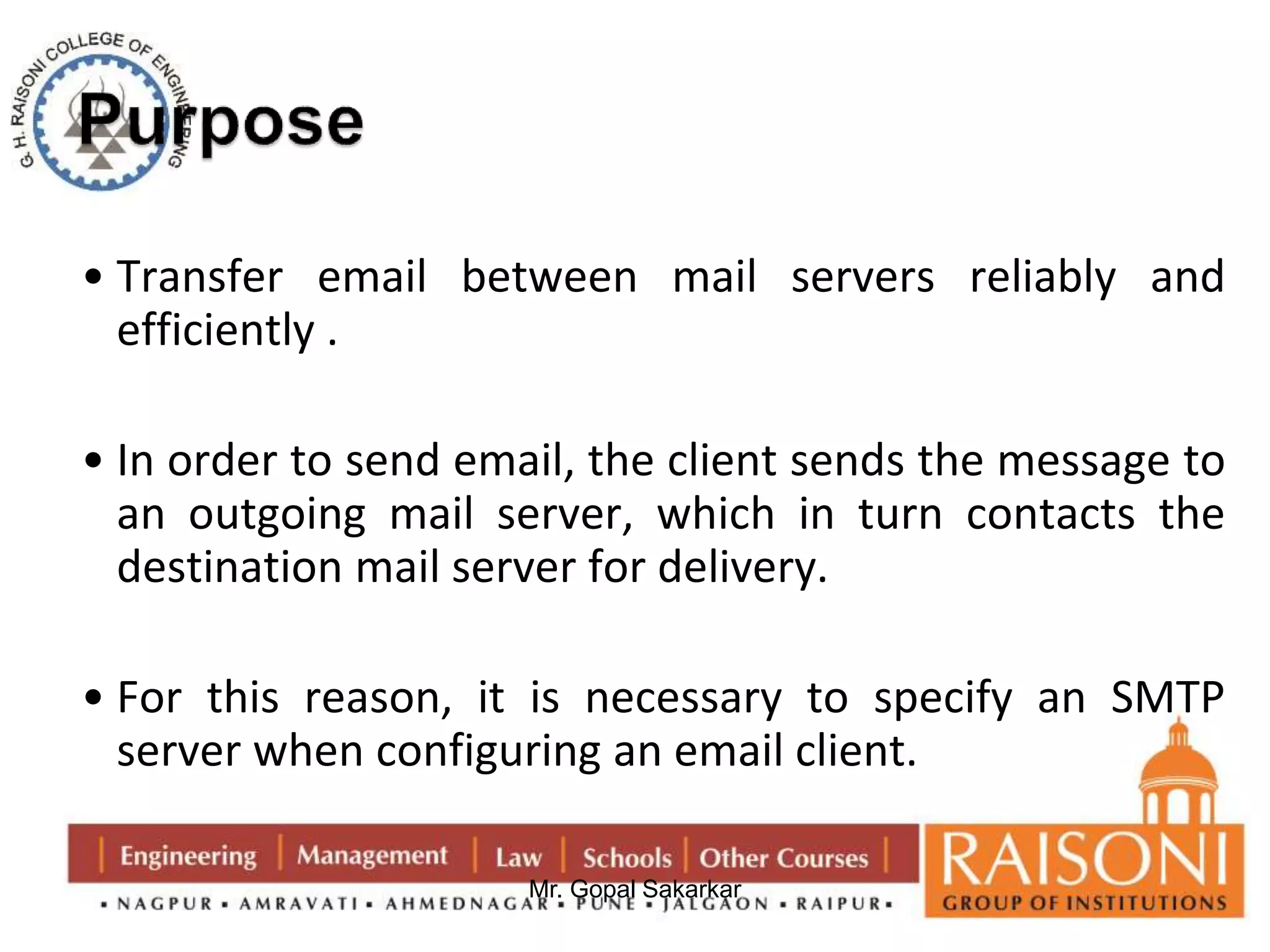 • Transfer email between mail servers reliably and 
efficiently . 
• In order to send email, the client sends the message to 
an outgoing mail server, which in turn contacts the 
destination mail server for delivery. 
• For this reason, it is necessary to specify an SMTP 
server when configuring an email client. 
Mr. Gopal Sakarkar 
 