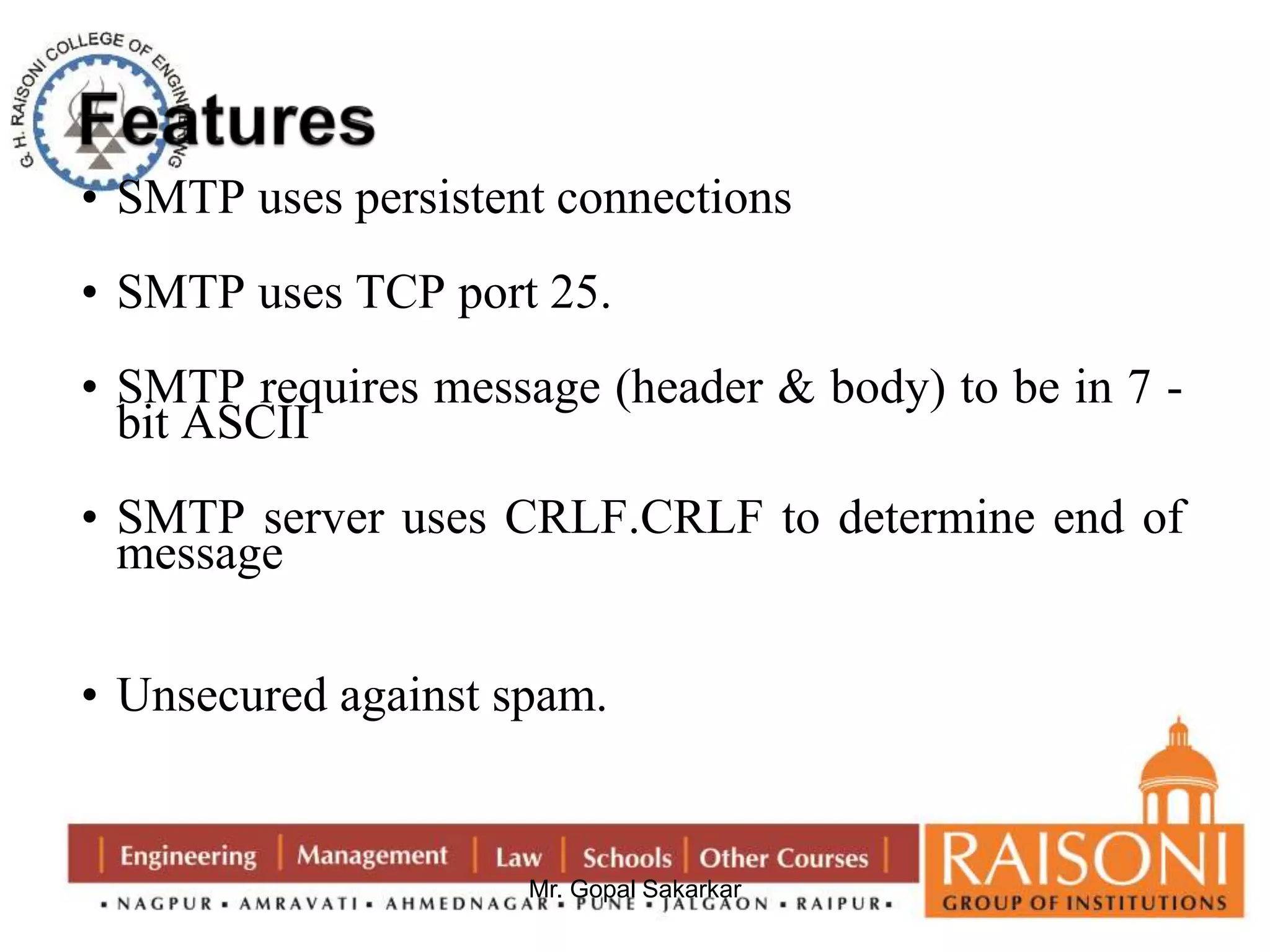 • SMTP uses persistent connections 
• SMTP uses TCP port 25. 
• SMTP requires message (header & body) to be in 7 - 
bit ASCII 
• SMTP server uses CRLF.CRLF to determine end of 
message 
• Unsecured against spam. 
Mr. Gopal Sakarkar 
 