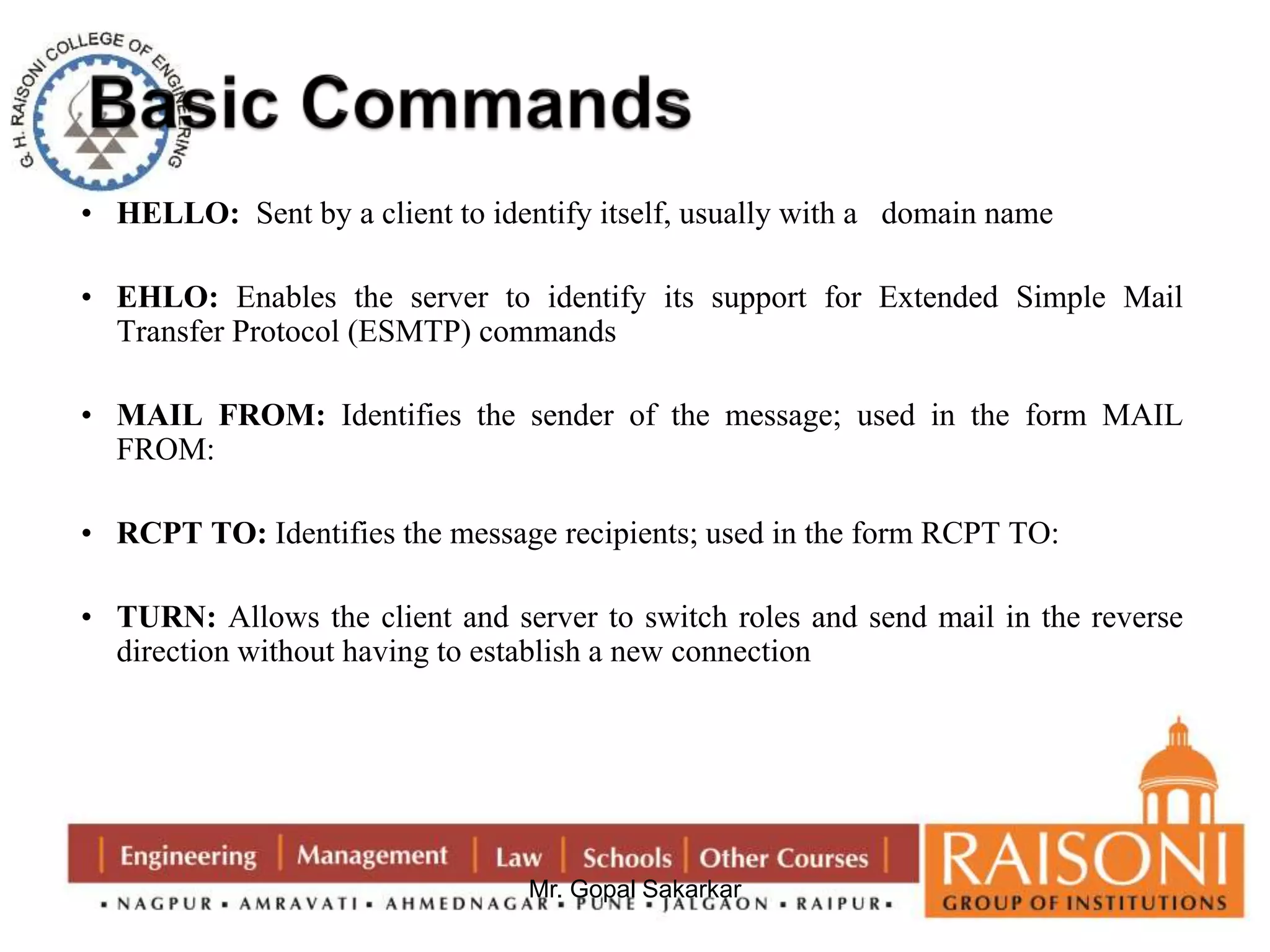 • HELLO: Sent by a client to identify itself, usually with a domain name 
• EHLO: Enables the server to identify its support for Extended Simple Mail 
Transfer Protocol (ESMTP) commands 
• MAIL FROM: Identifies the sender of the message; used in the form MAIL 
Mr. Gopal Sakarkar 
FROM: 
• RCPT TO: Identifies the message recipients; used in the form RCPT TO: 
• TURN: Allows the client and server to switch roles and send mail in the reverse 
direction without having to establish a new connection 
 