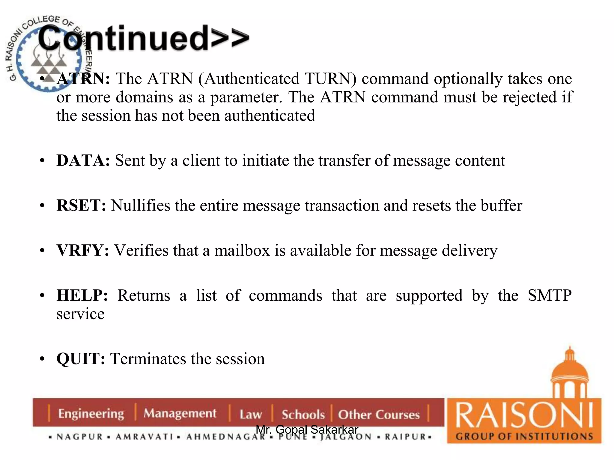 • ATRN: The ATRN (Authenticated TURN) command optionally takes one 
or more domains as a parameter. The ATRN command must be rejected if 
the session has not been authenticated 
• DATA: Sent by a client to initiate the transfer of message content 
• RSET: Nullifies the entire message transaction and resets the buffer 
• VRFY: Verifies that a mailbox is available for message delivery 
• HELP: Returns a list of commands that are supported by the SMTP 
Mr. Gopal Sakarkar 
service 
• QUIT: Terminates the session 
 