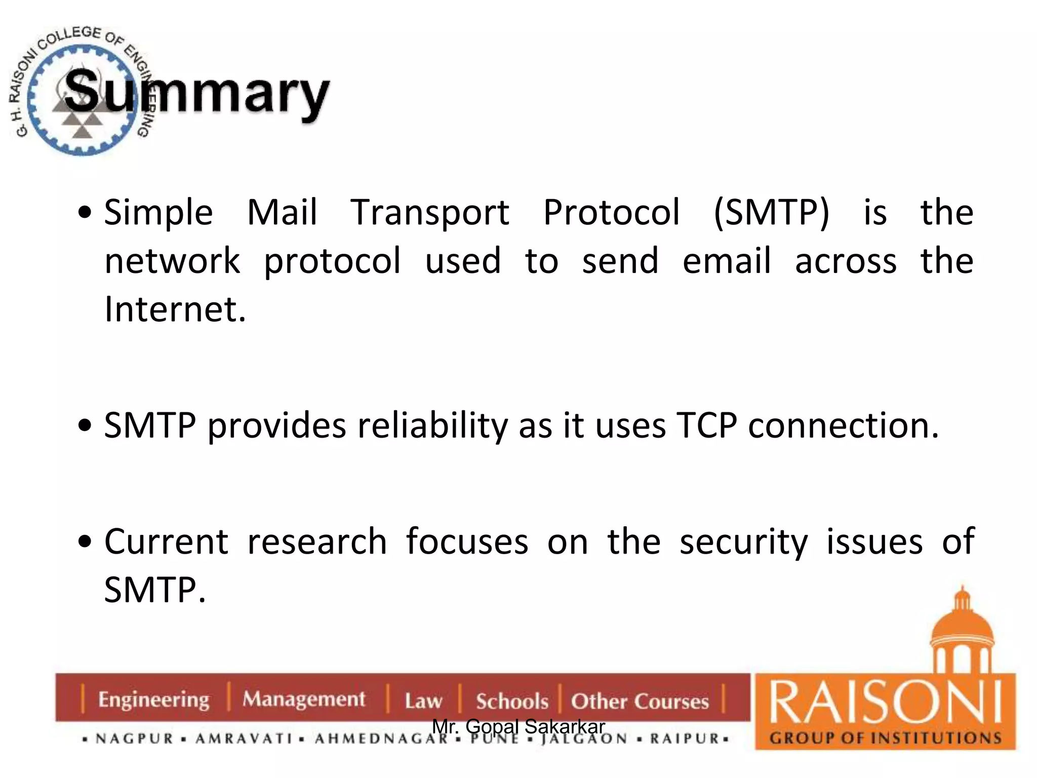 • Simple Mail Transport Protocol (SMTP) is the 
network protocol used to send email across the 
Internet. 
• SMTP provides reliability as it uses TCP connection. 
• Current research focuses on the security issues of 
SMTP. 
Mr. Gopal Sakarkar 
 