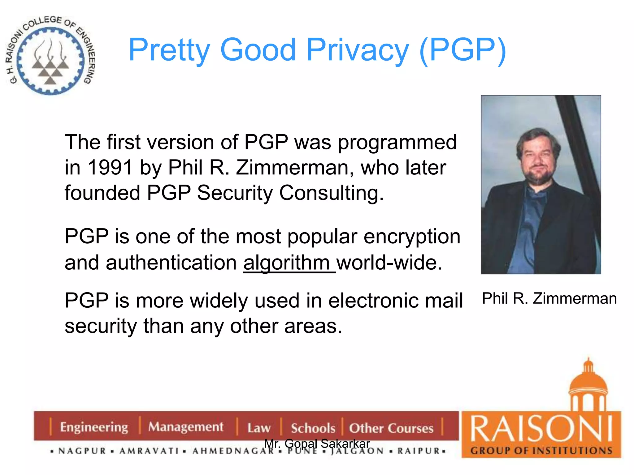 Pretty Good Privacy (PGP) 
The first version of PGP was programmed 
in 1991 by Phil R. Zimmerman, who later 
founded PGP Security Consulting. 
PGP is one of the most popular encryption 
and authentication algorithm world-wide. 
PGP is more widely used in electronic mail 
security than any other areas. 
Mr. Gopal Sakarkar 
Phil R. Zimmerman 
 