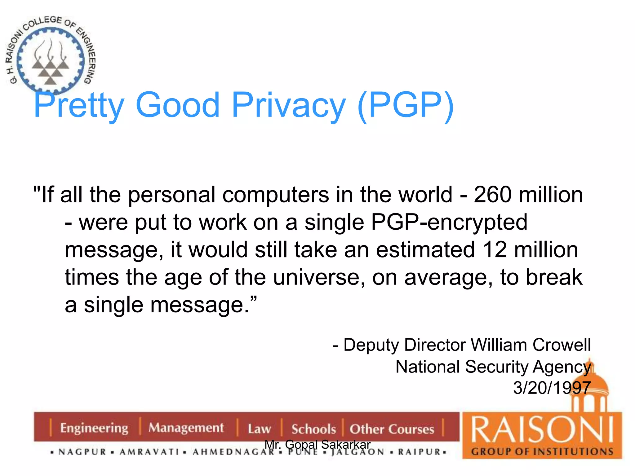 Pretty Good Privacy (PGP) 
"If all the personal computers in the world - 260 million 
- were put to work on a single PGP-encrypted 
message, it would still take an estimated 12 million 
times the age of the universe, on average, to break 
a single message.” 
- Deputy Director William Crowell 
Mr. Gopal Sakarkar 
National Security Agency 
3/20/1997 
 