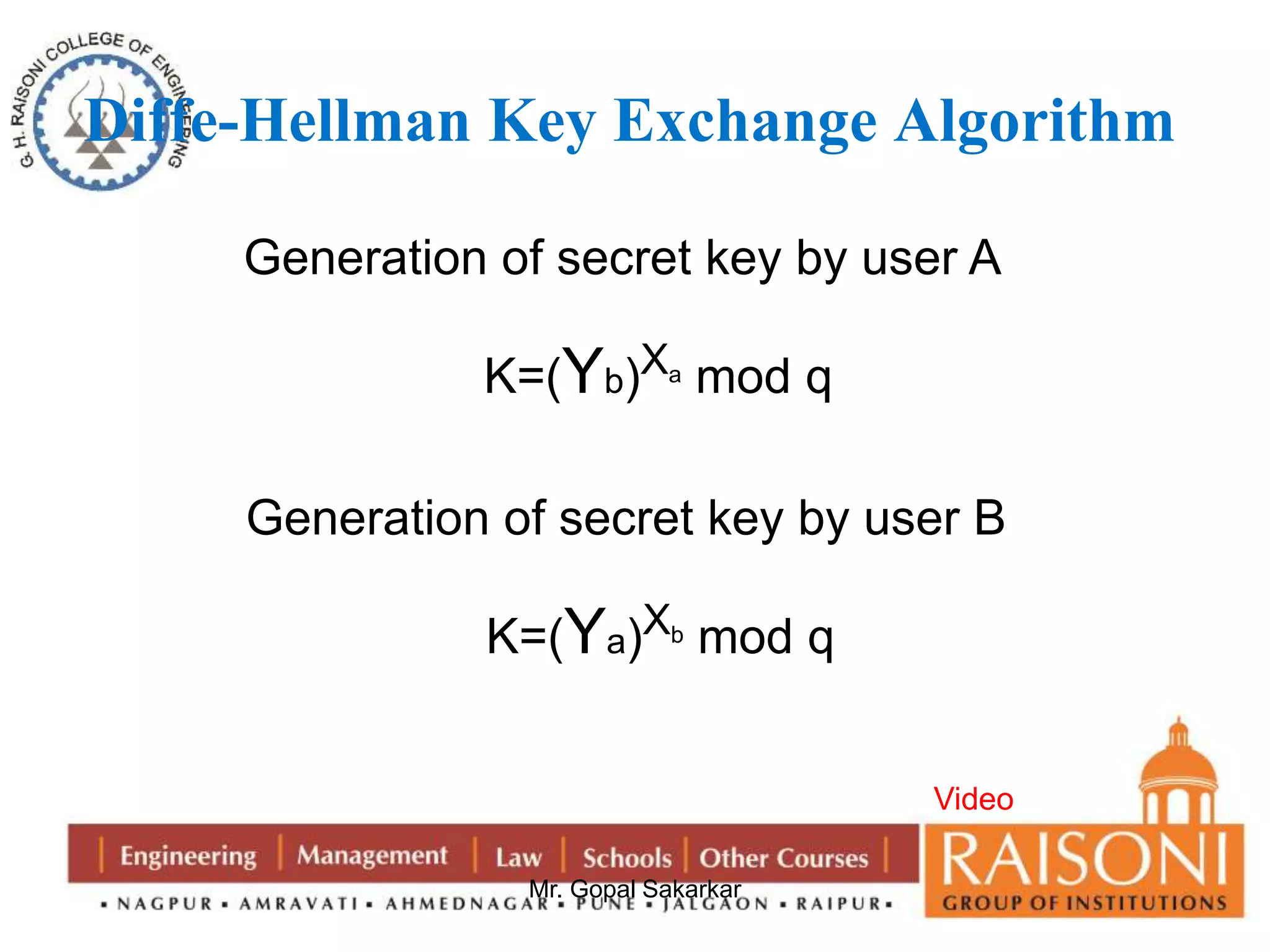 Diffe-Hellman Key Exchange Algorithm 
Generation of secret key by user A 
K=(Yb)Xa mod q 
Generation of secret key by user B 
K=(Ya)Xb mod q 
Mr. Gopal Sakarkar 
Video 
 