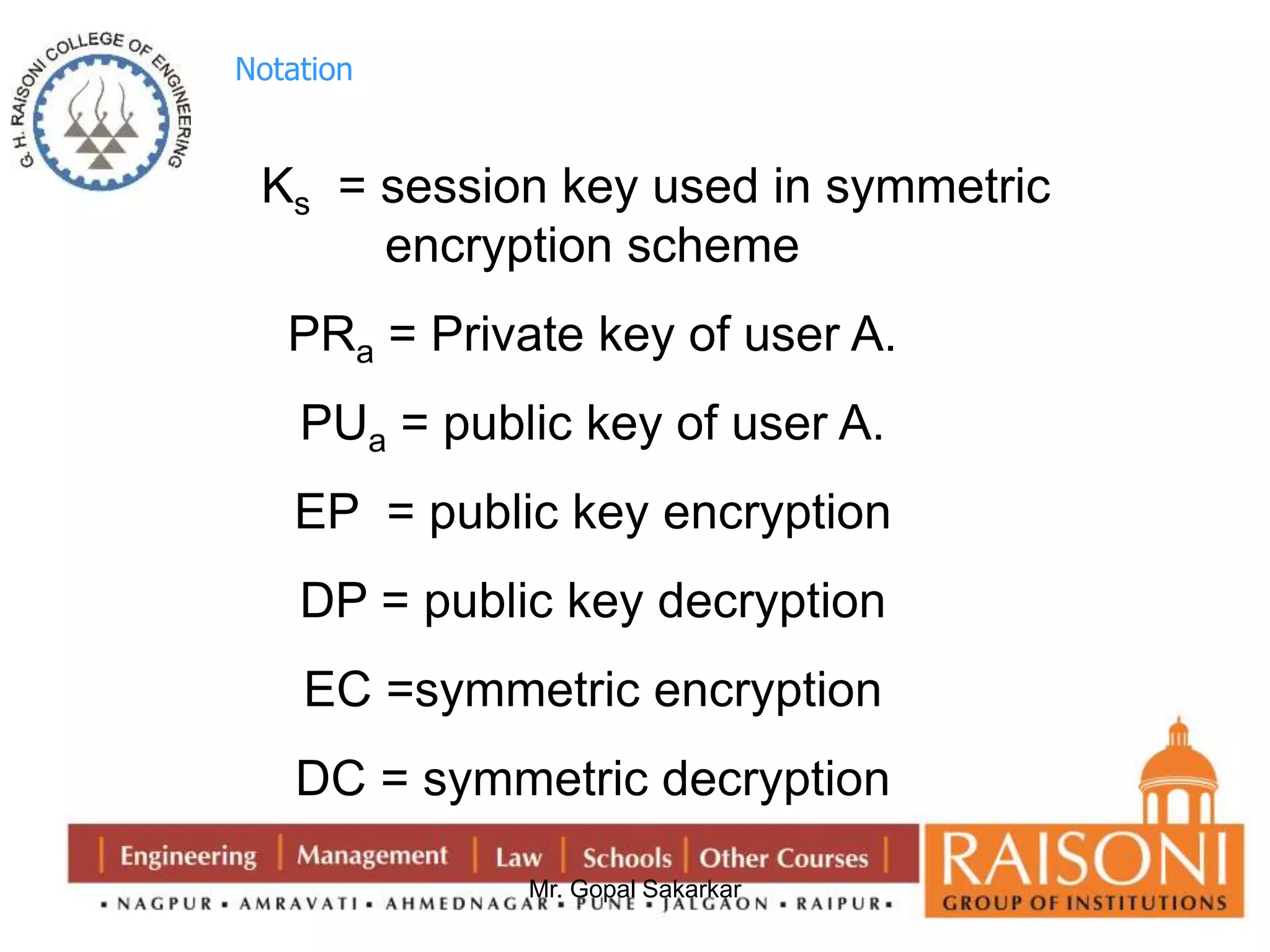 Mr. Gopal Sakarkar 
Notation 
Ks = session key used in symmetric 
encryption scheme 
PRa = Private key of user A. 
PUa = public key of user A. 
EP = public key encryption 
DP = public key decryption 
EC =symmetric encryption 
DC = symmetric decryption 
 