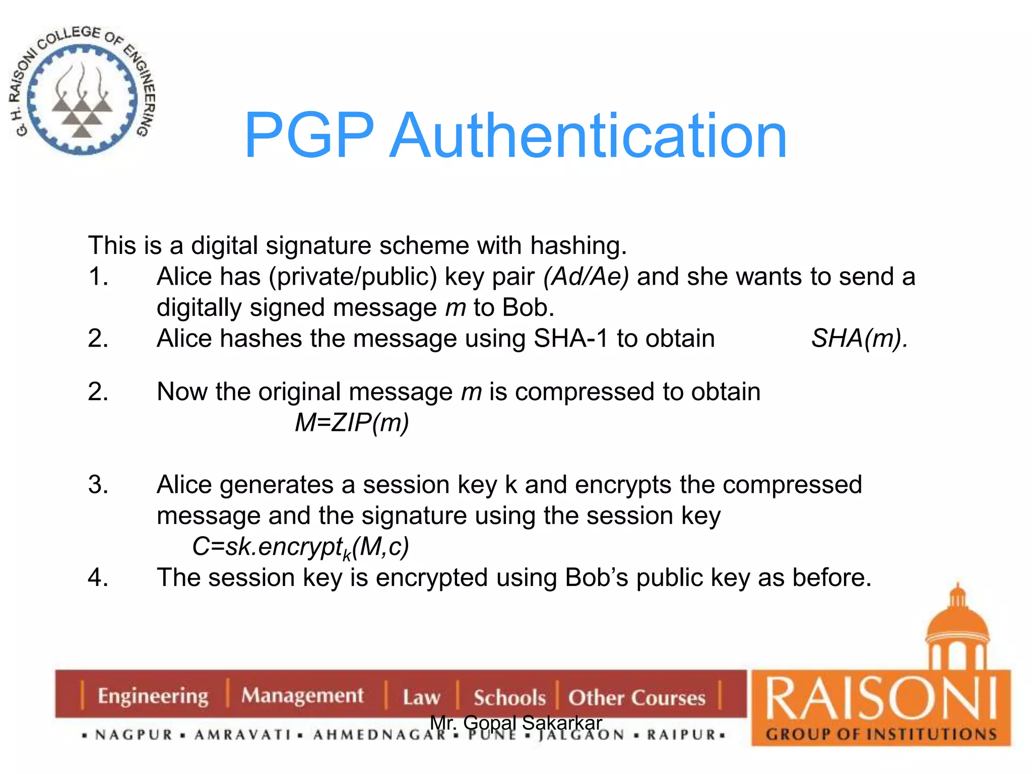 PGP Authentication 
This is a digital signature scheme with hashing. 
1. Alice has (private/public) key pair (Ad/Ae) and she wants to send a 
digitally signed message m to Bob. 
2. Alice hashes the message using SHA-1 to obtain SHA(m). 
2. Now the original message m is compressed to obtain 
Mr. Gopal Sakarkar 
M=ZIP(m) 
3. Alice generates a session key k and encrypts the compressed 
message and the signature using the session key 
C=sk.encryptk(M,c) 
4. The session key is encrypted using Bob’s public key as before. 
 