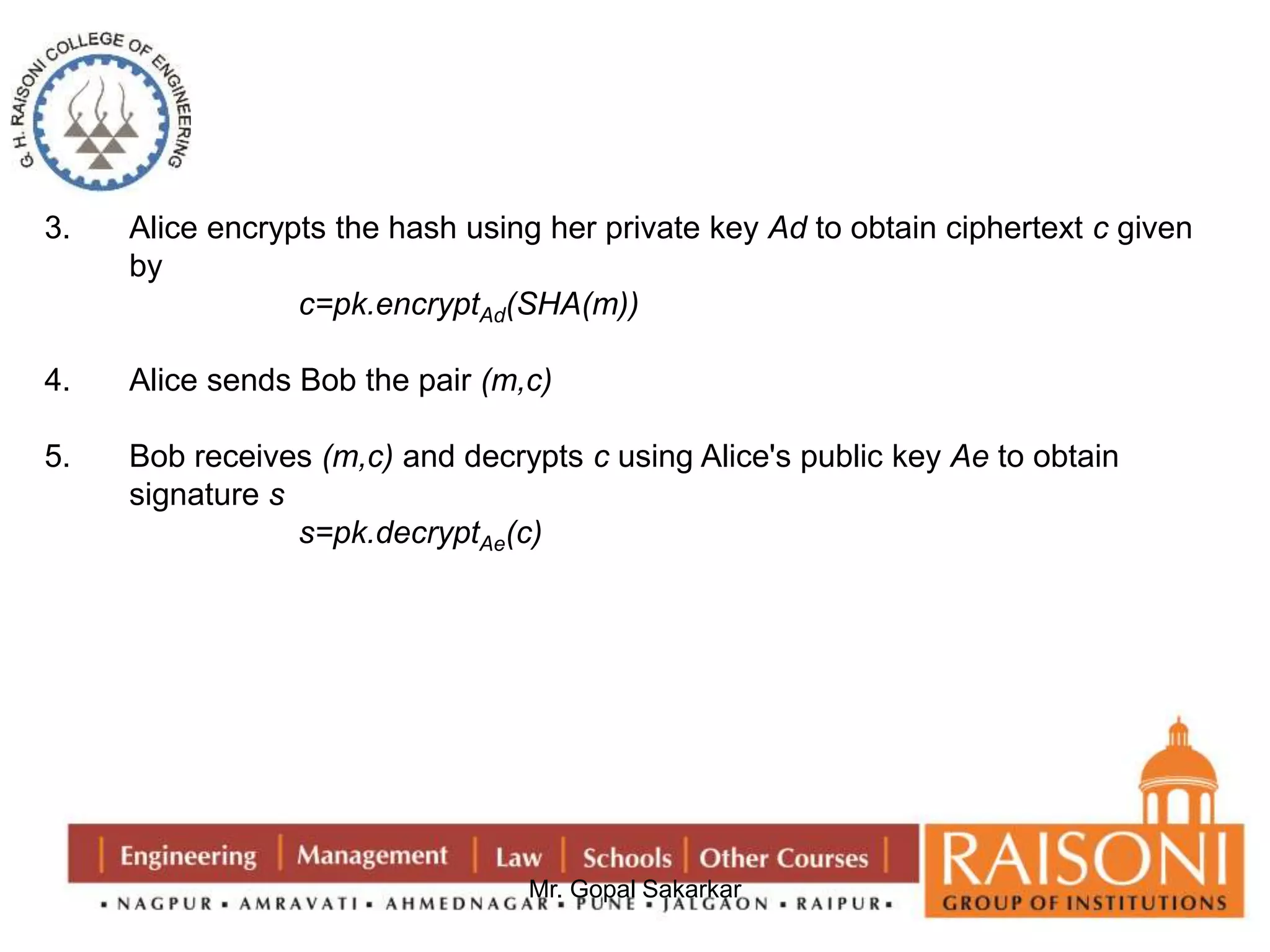 3. Alice encrypts the hash using her private key Ad to obtain ciphertext c given 
Mr. Gopal Sakarkar 
by 
c=pk.encryptAd(SHA(m)) 
4. Alice sends Bob the pair (m,c) 
5. Bob receives (m,c) and decrypts c using Alice's public key Ae to obtain 
signature s 
s=pk.decryptAe(c) 
 