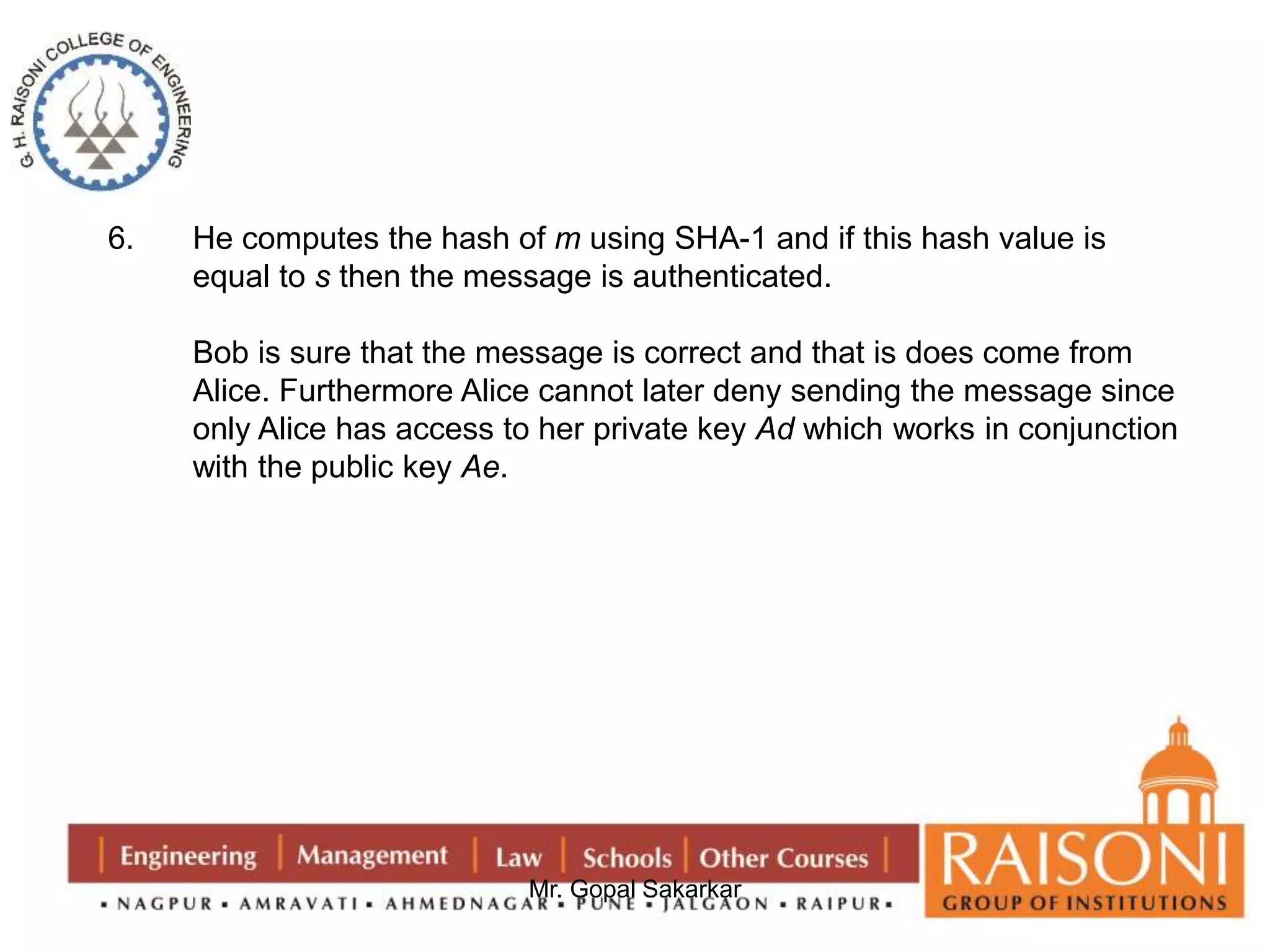6. He computes the hash of m using SHA-1 and if this hash value is 
equal to s then the message is authenticated. 
Bob is sure that the message is correct and that is does come from 
Alice. Furthermore Alice cannot later deny sending the message since 
only Alice has access to her private key Ad which works in conjunction 
with the public key Ae. 
Mr. Gopal Sakarkar 
 