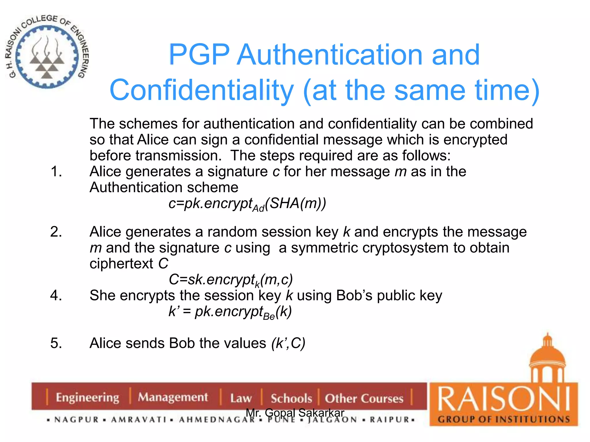 PGP Authentication and 
Confidentiality (at the same time) 
The schemes for authentication and confidentiality can be combined 
so that Alice can sign a confidential message which is encrypted 
before transmission. The steps required are as follows: 
1. Alice generates a signature c for her message m as in the 
Mr. Gopal Sakarkar 
Authentication scheme 
c=pk.encryptAd(SHA(m)) 
2. Alice generates a random session key k and encrypts the message 
m and the signature c using a symmetric cryptosystem to obtain 
ciphertext C 
C=sk.encryptk(m,c) 
4. She encrypts the session key k using Bob’s public key 
k’ = pk.encryptBe(k) 
5. Alice sends Bob the values (k’,C) 
 