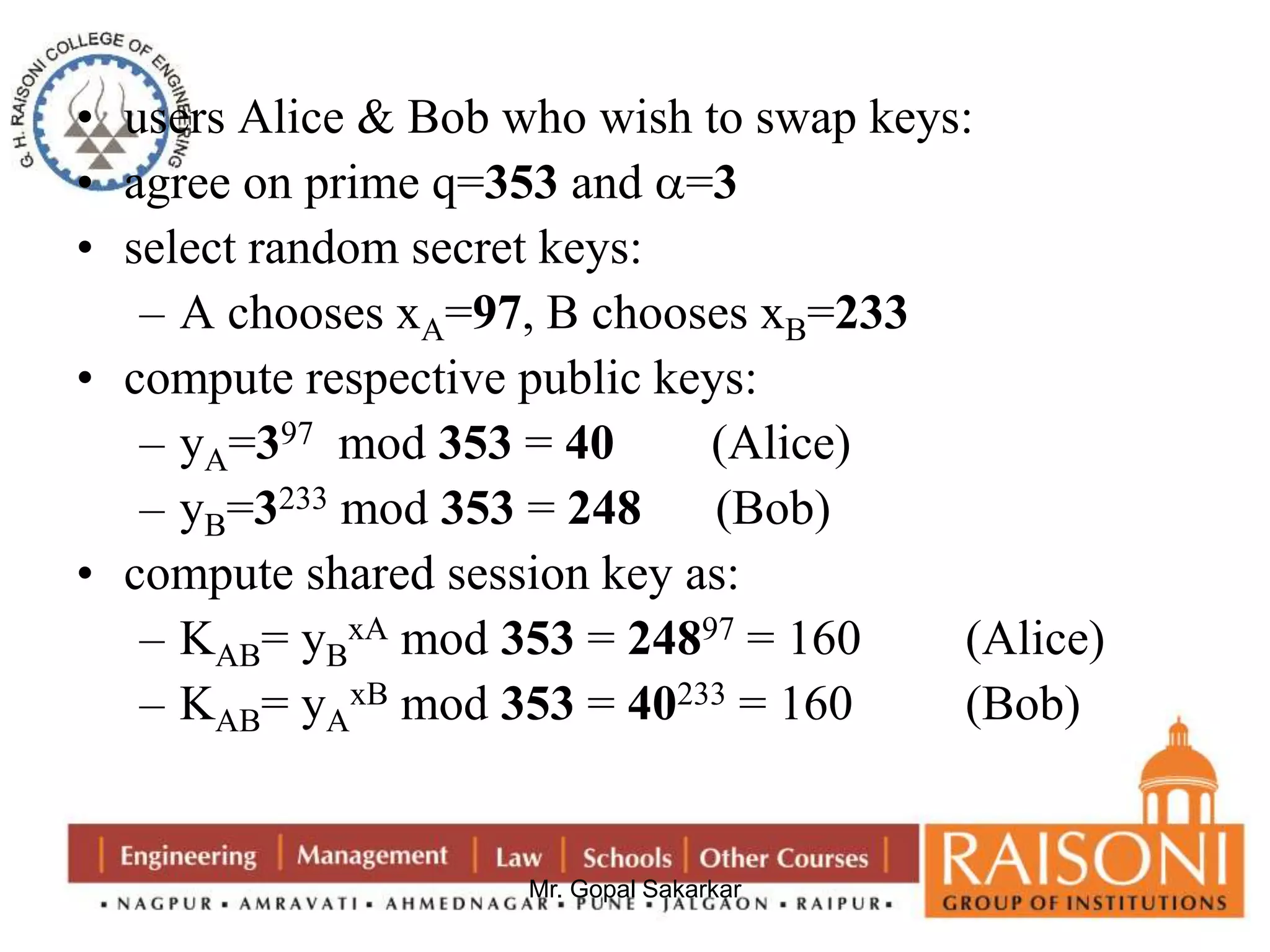 • users Alice & Bob who wish to swap keys: 
• agree on prime q=353 and =3 
• select random secret keys: 
– A chooses xA=97, B chooses xB=233 
• compute respective public keys: 
– yA=397 mod 353 = 40 (Alice) 
– yB=3233 mod 353 = 248 (Bob) 
• compute shared session key as: 
xA mod 353 = 24897 = 160 (Alice) 
Mr. Gopal Sakarkar 
– KAB= yB 
– KAB= yA 
xB mod 353 = 40233 = 160 (Bob) 
 