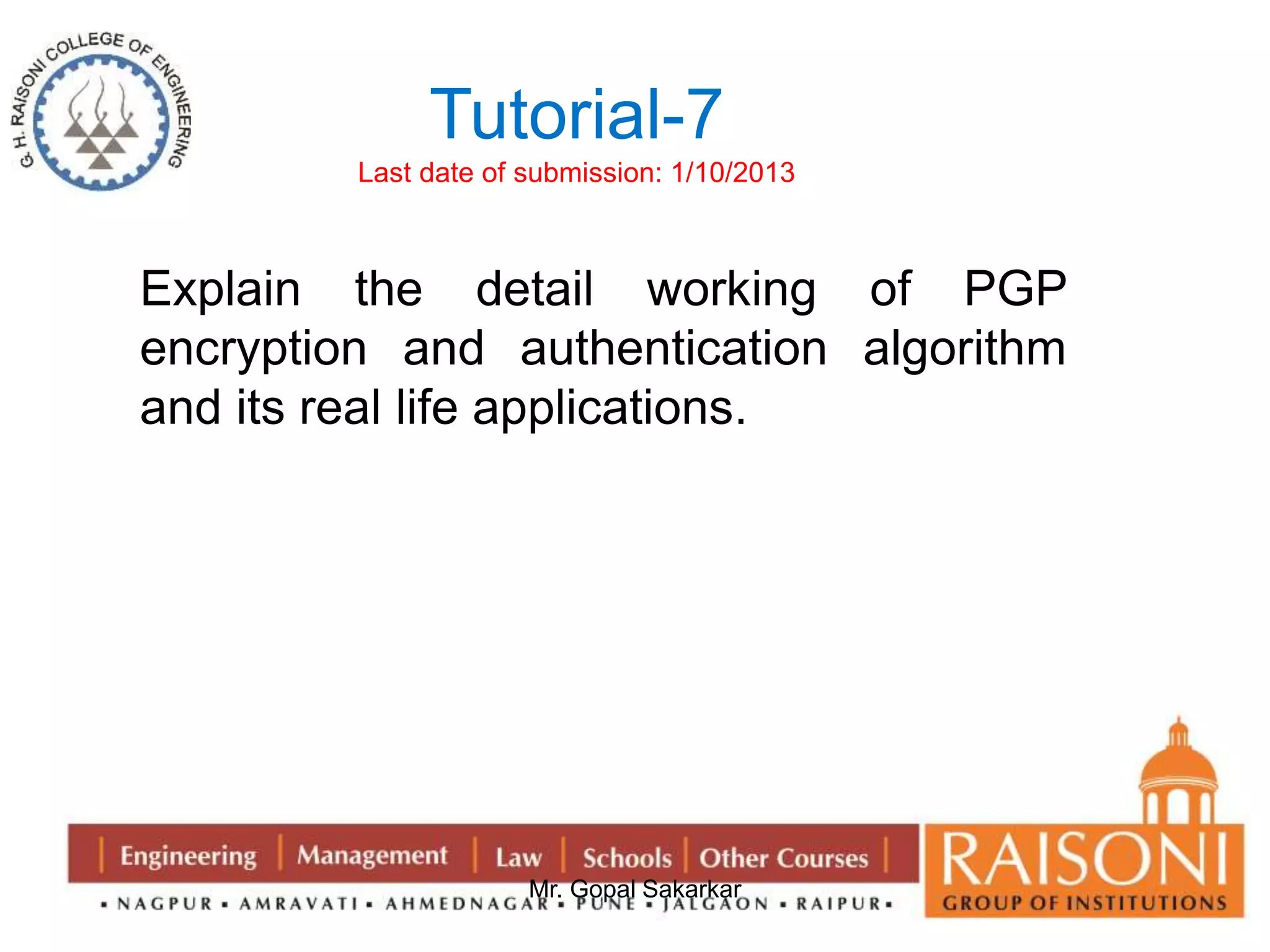 Tutorial-7 
Last date of submission: 1/10/2013 
Explain the detail working of PGP 
encryption and authentication algorithm 
and its real life applications. 
Mr. Gopal Sakarkar 
 
