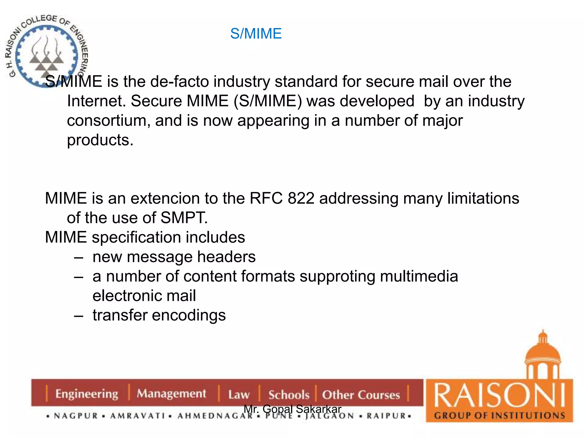 S/MIME is the de-facto industry standard for secure mail over the 
Internet. Secure MIME (S/MIME) was developed by an industry 
consortium, and is now appearing in a number of major 
products. 
MIME is an extencion to the RFC 822 addressing many limitations 
Mr. Gopal Sakarkar 
of the use of SMPT. 
MIME specification includes 
– new message headers 
– a number of content formats supproting multimedia 
electronic mail 
– transfer encodings 
S/MIME 
 