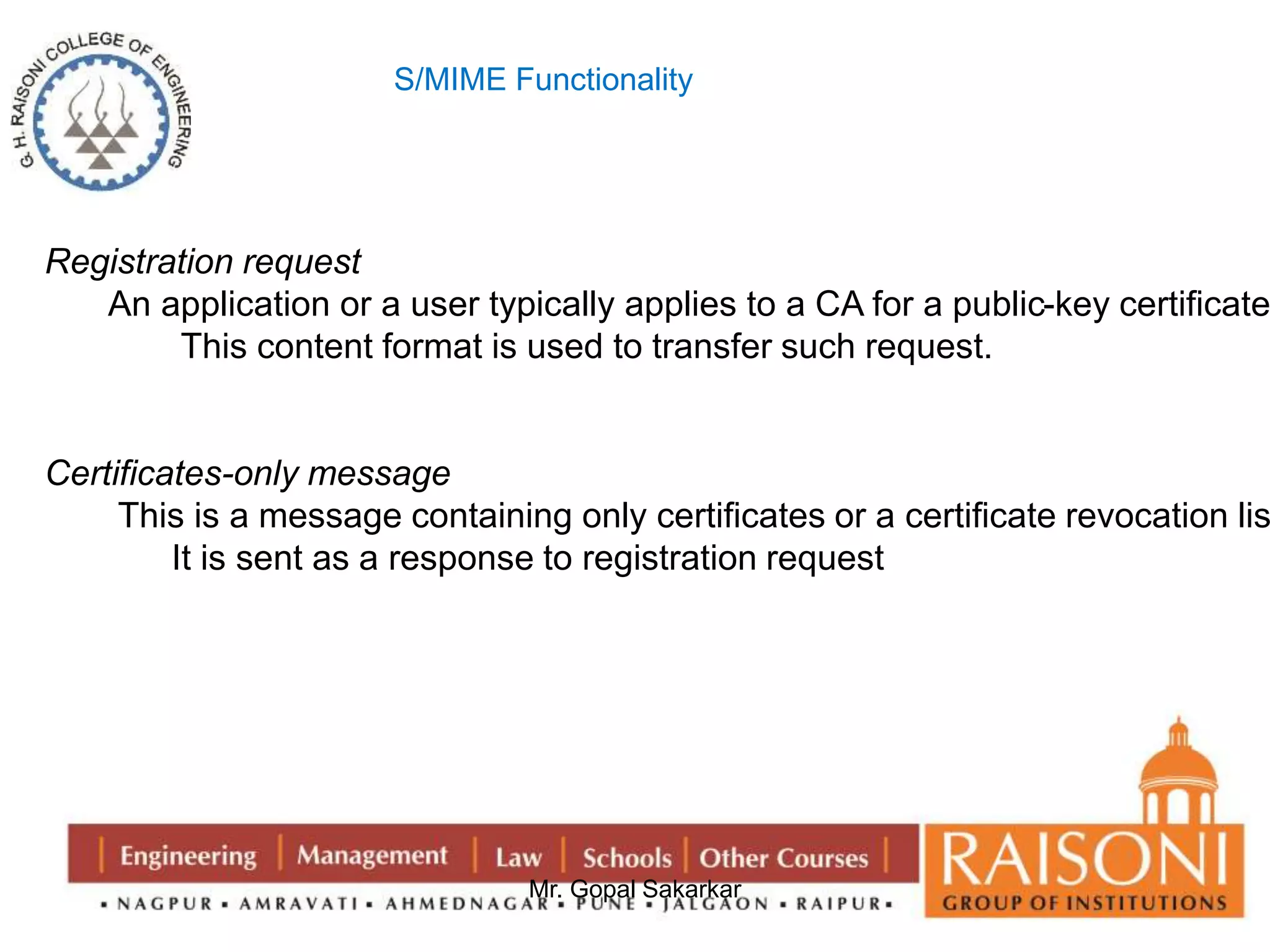 S/MIME Functionality 
Mr. Gopal Sakarkar 
Registration request 
An application or a user typically applies to a CA for a public-key certificate. 
This content format is used to transfer such request. 
Certificates-only message 
This is a message containing only certificates or a certificate revocation list. 
It is sent as a response to registration request 
 