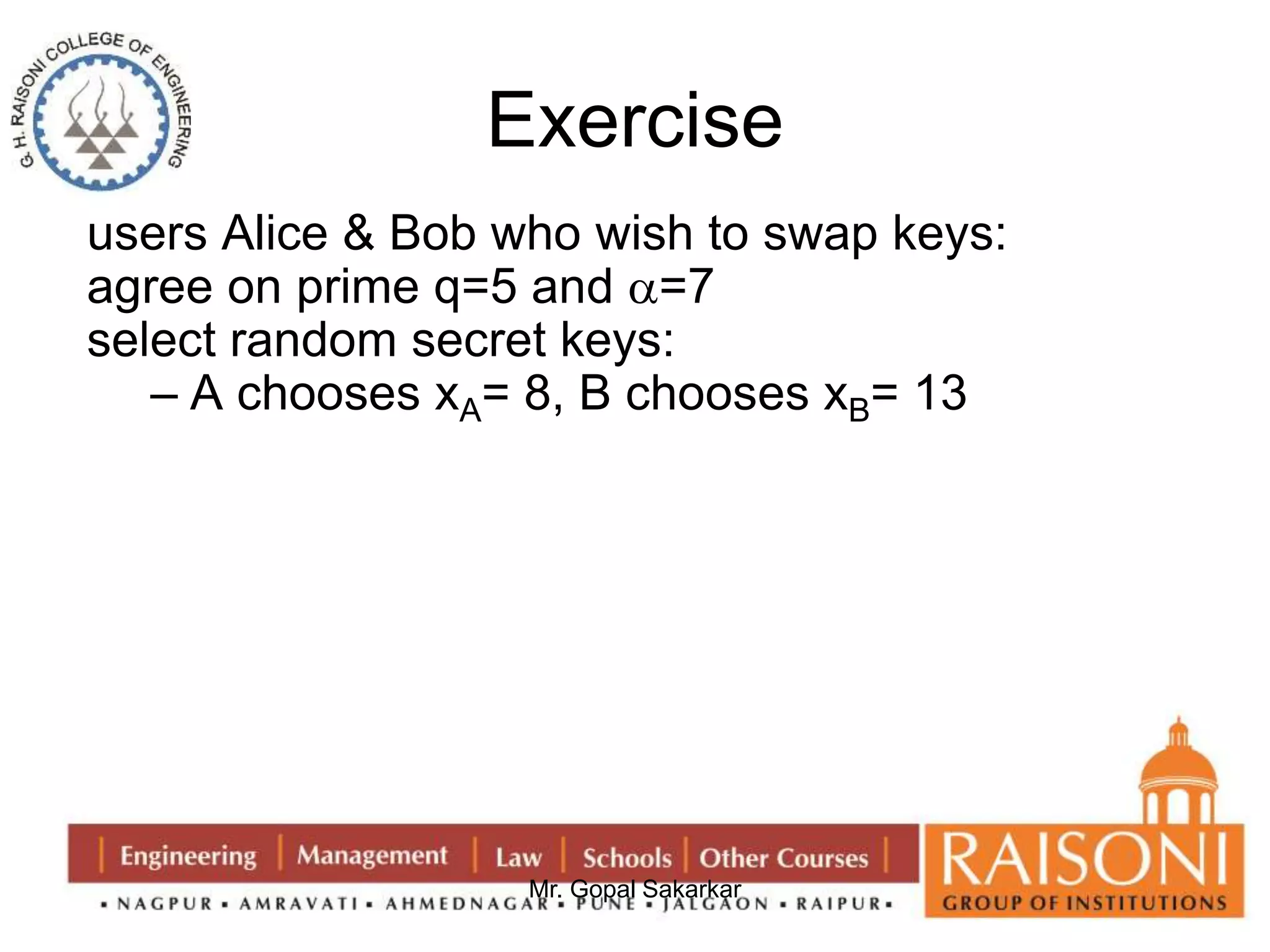 Exercise 
users Alice & Bob who wish to swap keys: 
agree on prime q=5 and =7 
select random secret keys: 
– A chooses xA= 8, B chooses xB= 13 
Mr. Gopal Sakarkar 
 