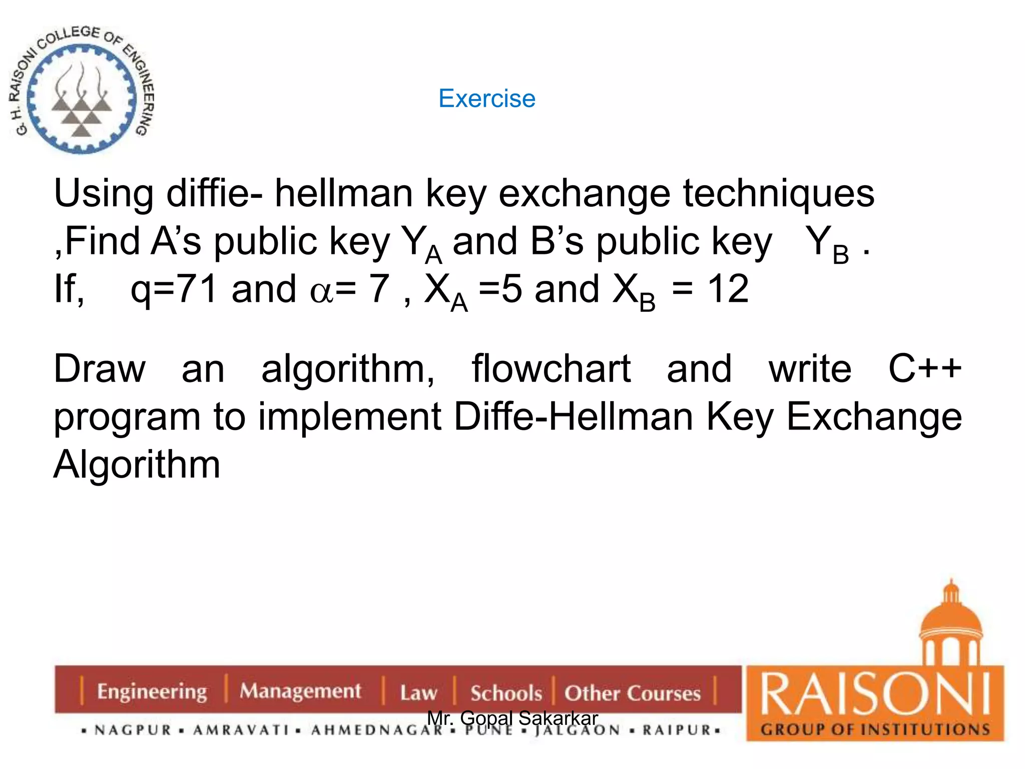 Exercise 
Using diffie- hellman key exchange techniques 
,Find A’s public key YA and B’s public key YB . 
If, q=71 and = 7 , XA =5 and XB = 12 
Draw an algorithm, flowchart and write C++ 
program to implement Diffe-Hellman Key Exchange 
Algorithm 
Mr. Gopal Sakarkar 
 