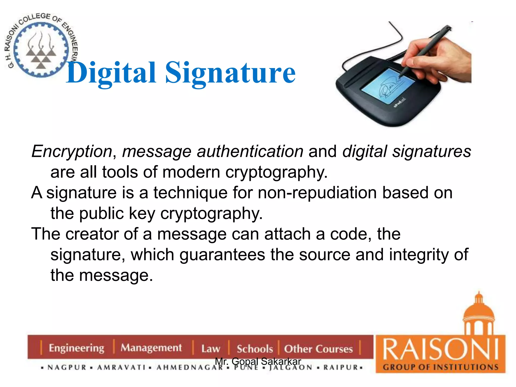 Digital Signature 
Encryption, message authentication and digital signatures 
are all tools of modern cryptography. 
A signature is a technique for non-repudiation based on 
the public key cryptography. 
The creator of a message can attach a code, the 
signature, which guarantees the source and integrity of 
the message. 
Mr. Gopal Sakarkar 
 