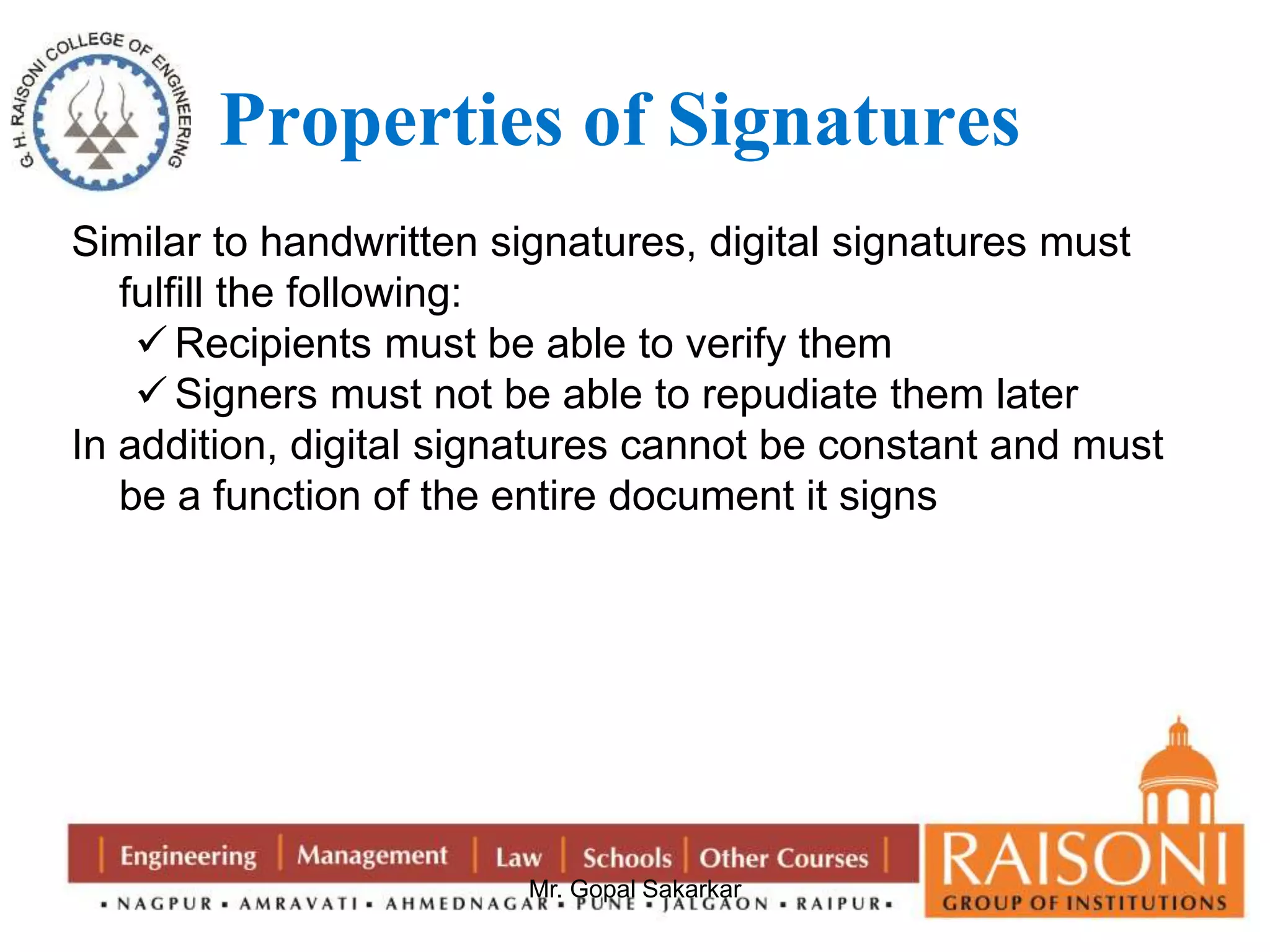 Properties of Signatures 
Similar to handwritten signatures, digital signatures must 
fulfill the following: 
Recipients must be able to verify them 
 Signers must not be able to repudiate them later 
In addition, digital signatures cannot be constant and must 
be a function of the entire document it signs 
Mr. Gopal Sakarkar 
 