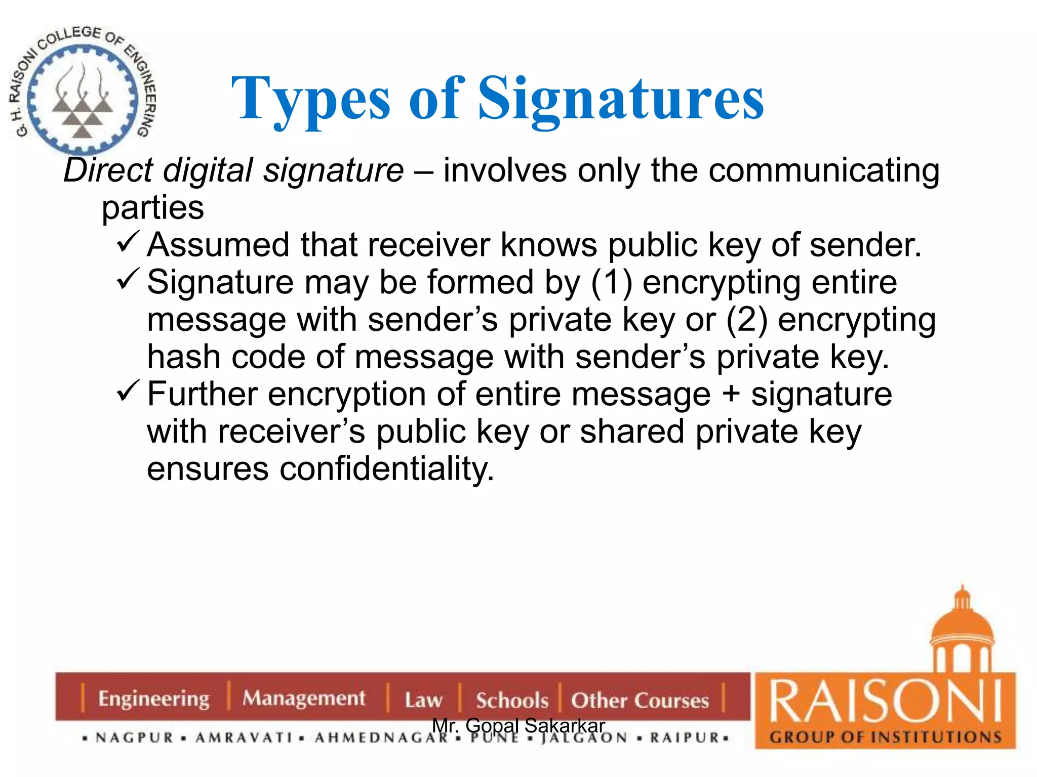 Types of Signatures 
Direct digital signature – involves only the communicating 
parties 
 Assumed that receiver knows public key of sender. 
 Signature may be formed by (1) encrypting entire 
message with sender’s private key or (2) encrypting 
hash code of message with sender’s private key. 
 Further encryption of entire message + signature 
with receiver’s public key or shared private key 
ensures confidentiality. 
Mr. Gopal Sakarkar 
 