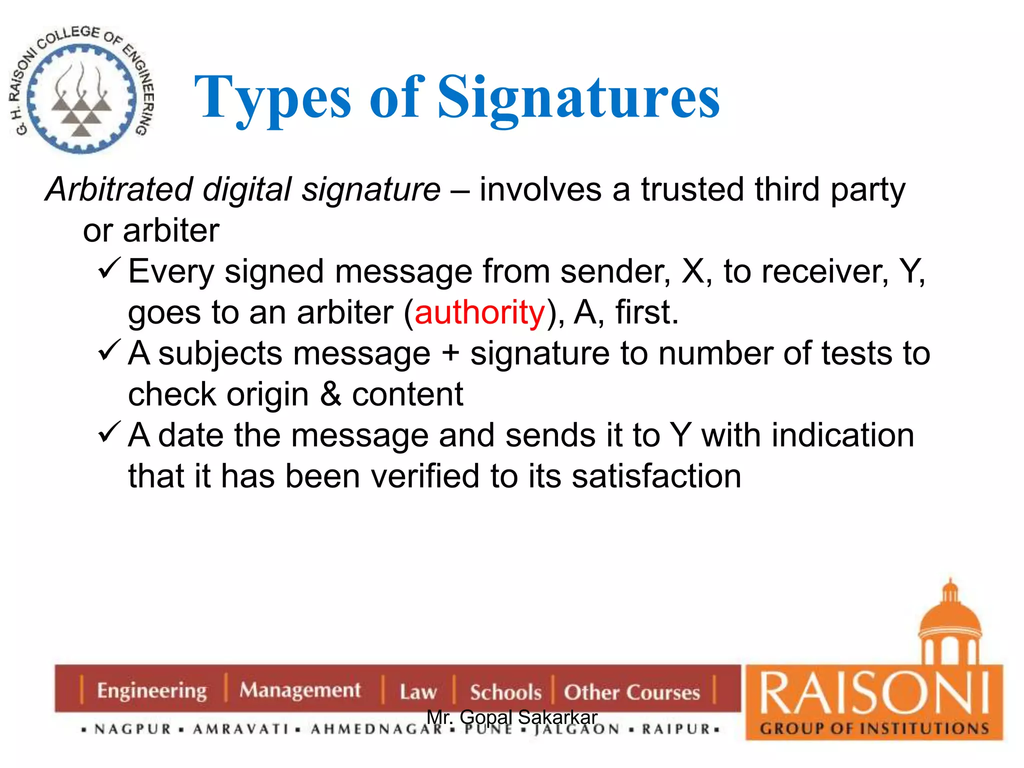 Types of Signatures 
Arbitrated digital signature – involves a trusted third party 
or arbiter 
 Every signed message from sender, X, to receiver, Y, 
goes to an arbiter (authority), A, first. 
A subjects message + signature to number of tests to 
check origin & content 
 A date the message and sends it to Y with indication 
that it has been verified to its satisfaction 
Mr. Gopal Sakarkar 
 