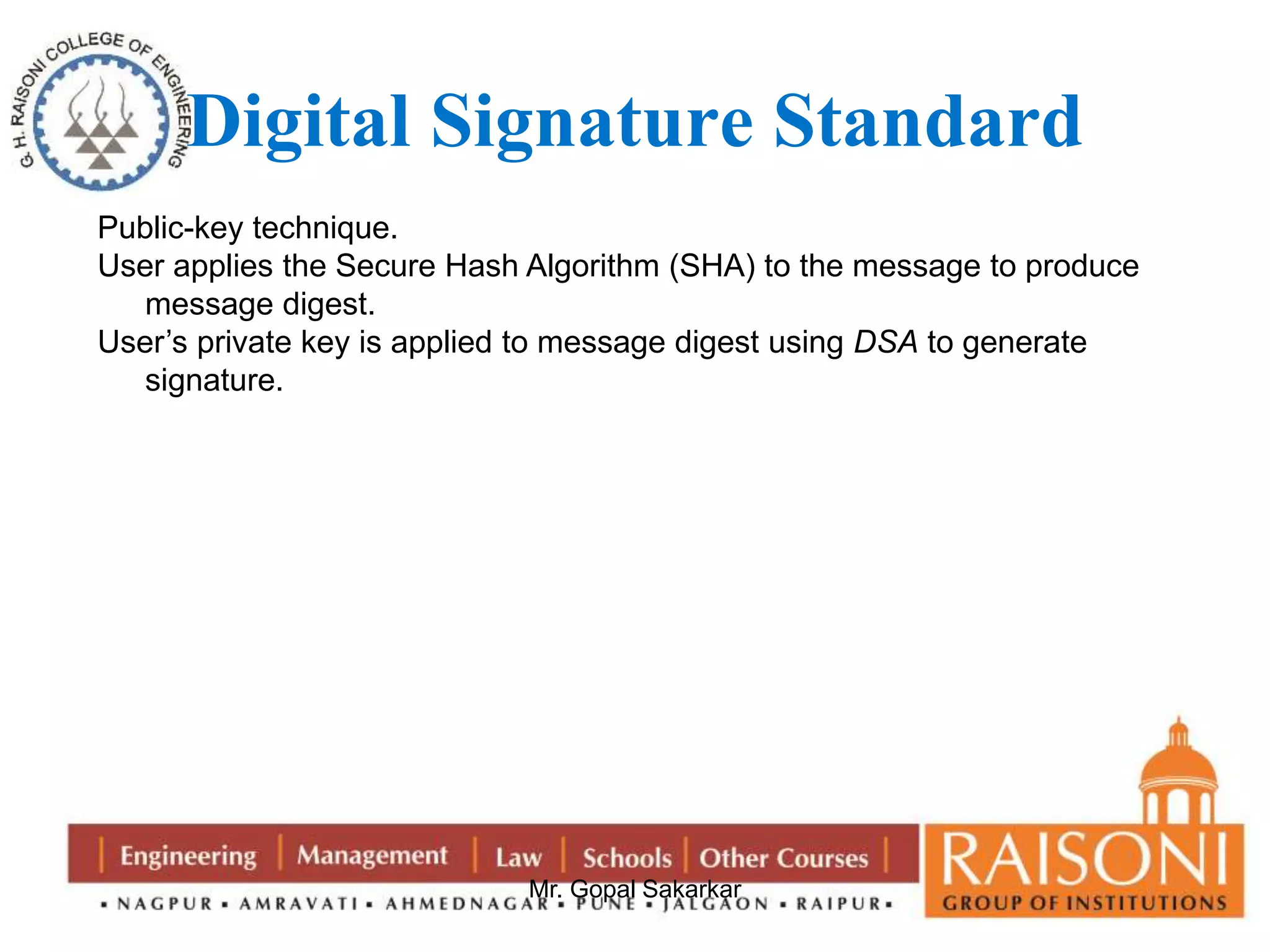 Digital Signature Standard 
Public-key technique. 
User applies the Secure Hash Algorithm (SHA) to the message to produce 
Mr. Gopal Sakarkar 
message digest. 
User’s private key is applied to message digest using DSA to generate 
signature. 
 