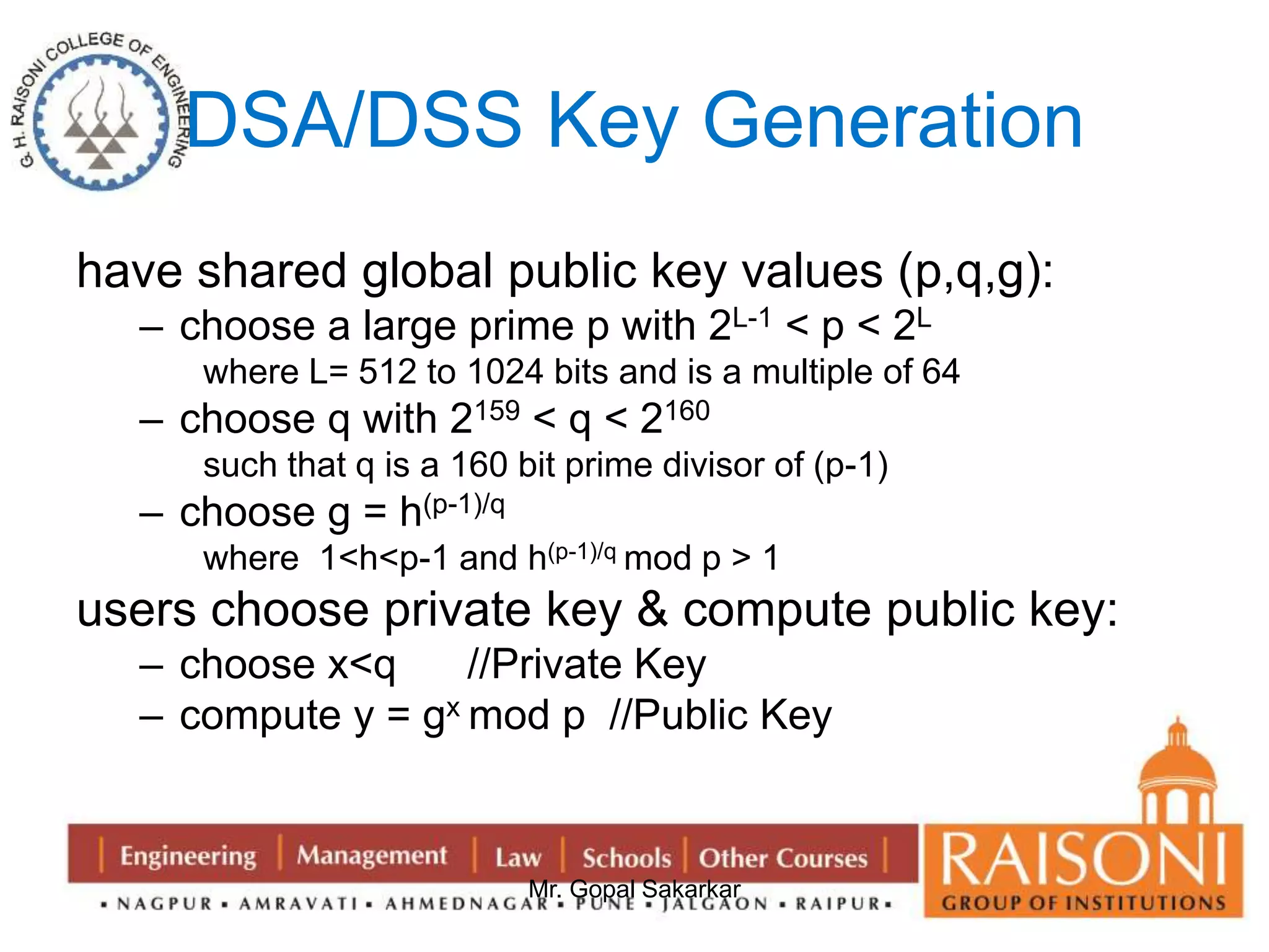 DSA/DSS Key Generation 
have shared global public key values (p,q,g): 
– choose a large prime p with 2L-1 < p < 2L 
where L= 512 to 1024 bits and is a multiple of 64 
– choose q with 2159 < q < 2160 
such that q is a 160 bit prime divisor of (p-1) 
Mr. Gopal Sakarkar 
– choose g = h(p-1)/q 
where 1<h<p-1 and h(p-1)/q mod p > 1 
users choose private key & compute public key: 
– choose x<q //Private Key 
– compute y = gx mod p //Public Key 
 