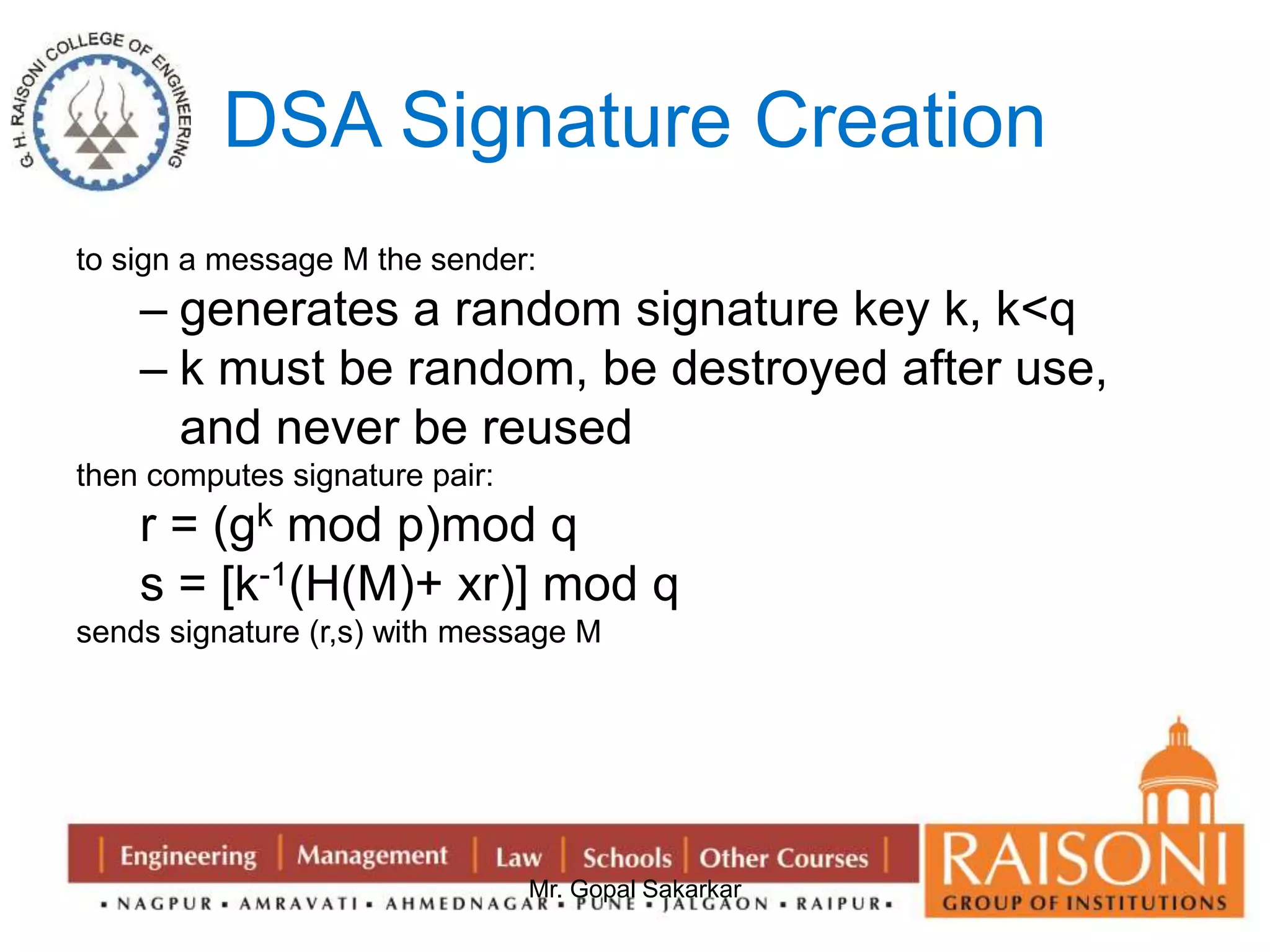 DSA Signature Creation 
to sign a message M the sender: 
– generates a random signature key k, k<q 
– k must be random, be destroyed after use, 
and never be reused 
Mr. Gopal Sakarkar 
then computes signature pair: 
r = (gk mod p)mod q 
s = [k-1(H(M)+ xr)] mod q 
sends signature (r,s) with message M 
 