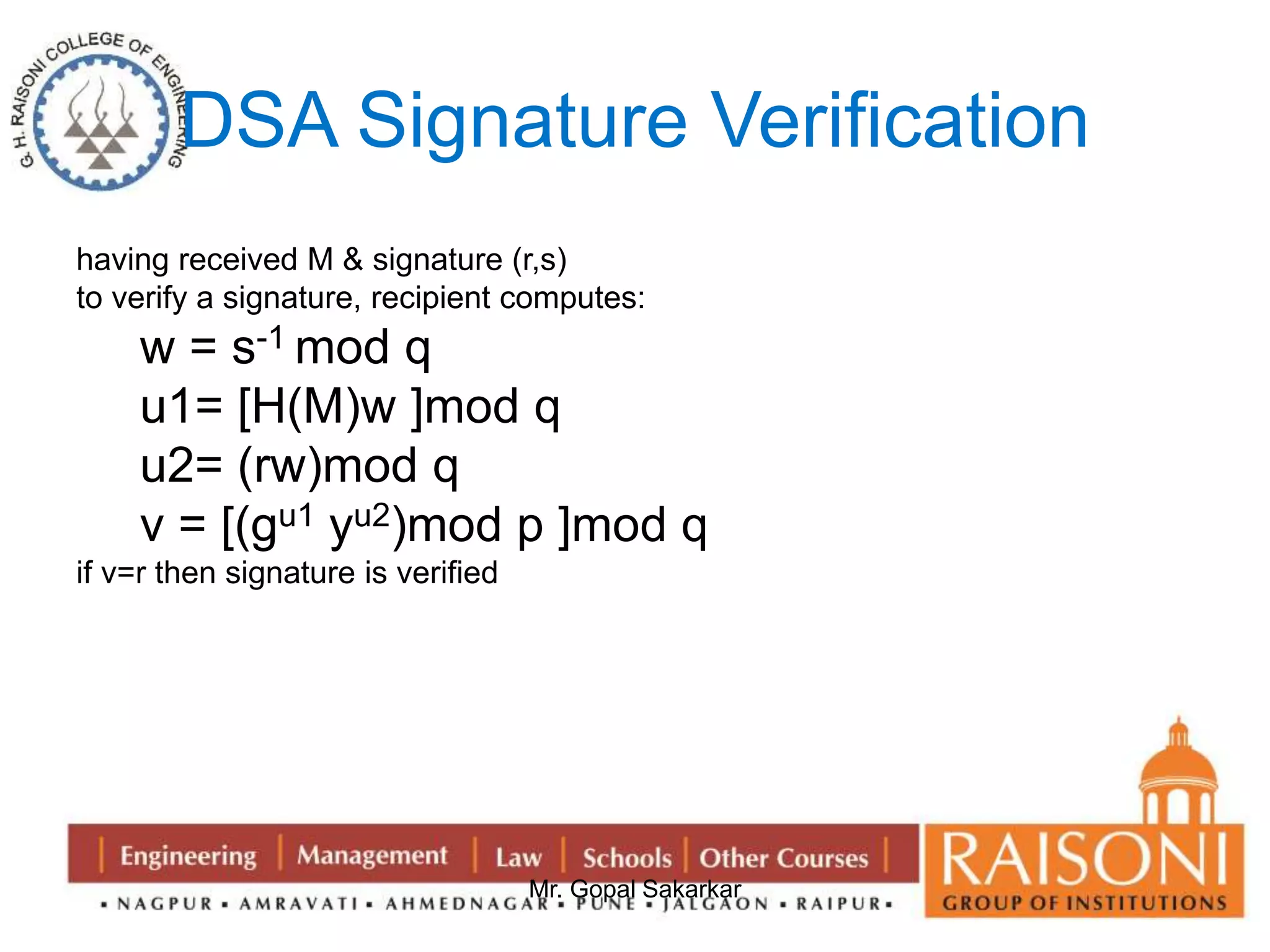 DSA Signature Verification 
having received M & signature (r,s) 
to verify a signature, recipient computes: 
w = s-1 mod q 
u1= [H(M)w ]mod q 
u2= (rw)mod q 
v = [(gu1 yu2)mod p ]mod q 
Mr. Gopal Sakarkar 
if v=r then signature is verified 
 