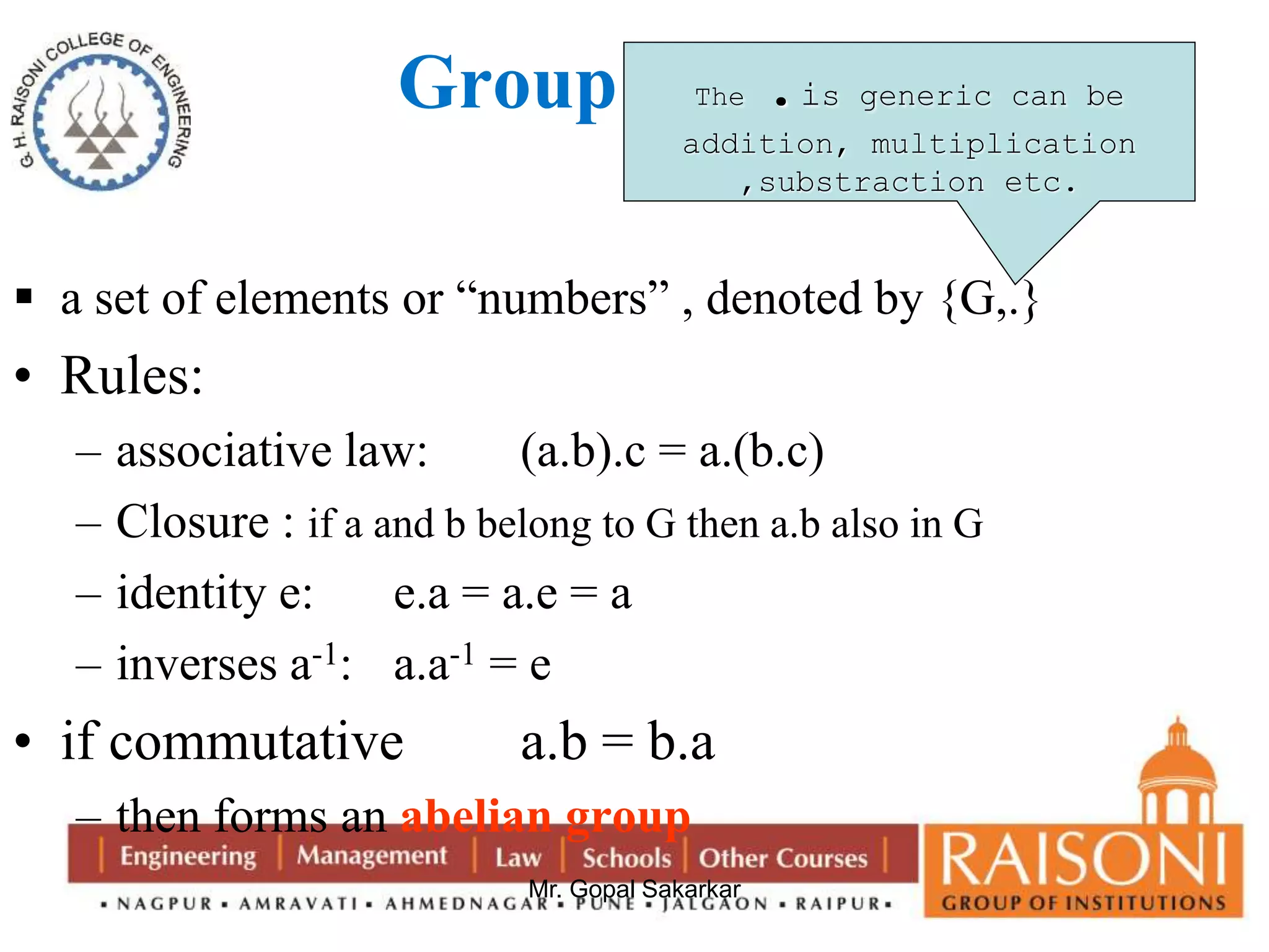 Group 
The .is generic can be 
addition, multiplication 
,substraction etc. 
 a set of elements or “numbers” , denoted by {G,.} 
• Rules: 
– associative law: (a.b).c = a.(b.c) 
– Closure : if a and b belong to G then a.b also in G 
– identity e: e.a = a.e = a 
– inverses a-1: a.a-1 = e 
• if commutative a.b = b.a 
– then forms an abelian group 
Mr. Gopal Sakarkar 
 