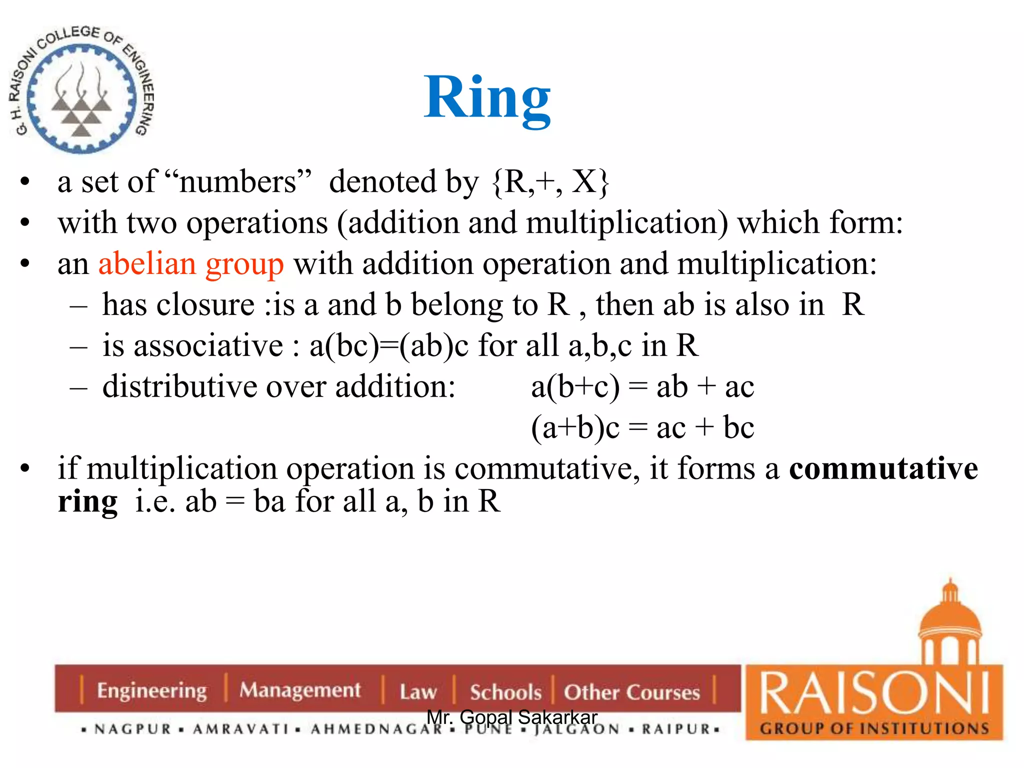 Ring 
• a set of “numbers” denoted by {R,+, X} 
• with two operations (addition and multiplication) which form: 
• an abelian group with addition operation and multiplication: 
– has closure :is a and b belong to R , then ab is also in R 
– is associative : a(bc)=(ab)c for all a,b,c in R 
– distributive over addition: a(b+c) = ab + ac 
(a+b)c = ac + bc 
• if multiplication operation is commutative, it forms a commutative 
ring i.e. ab = ba for all a, b in R 
Mr. Gopal Sakarkar 
 