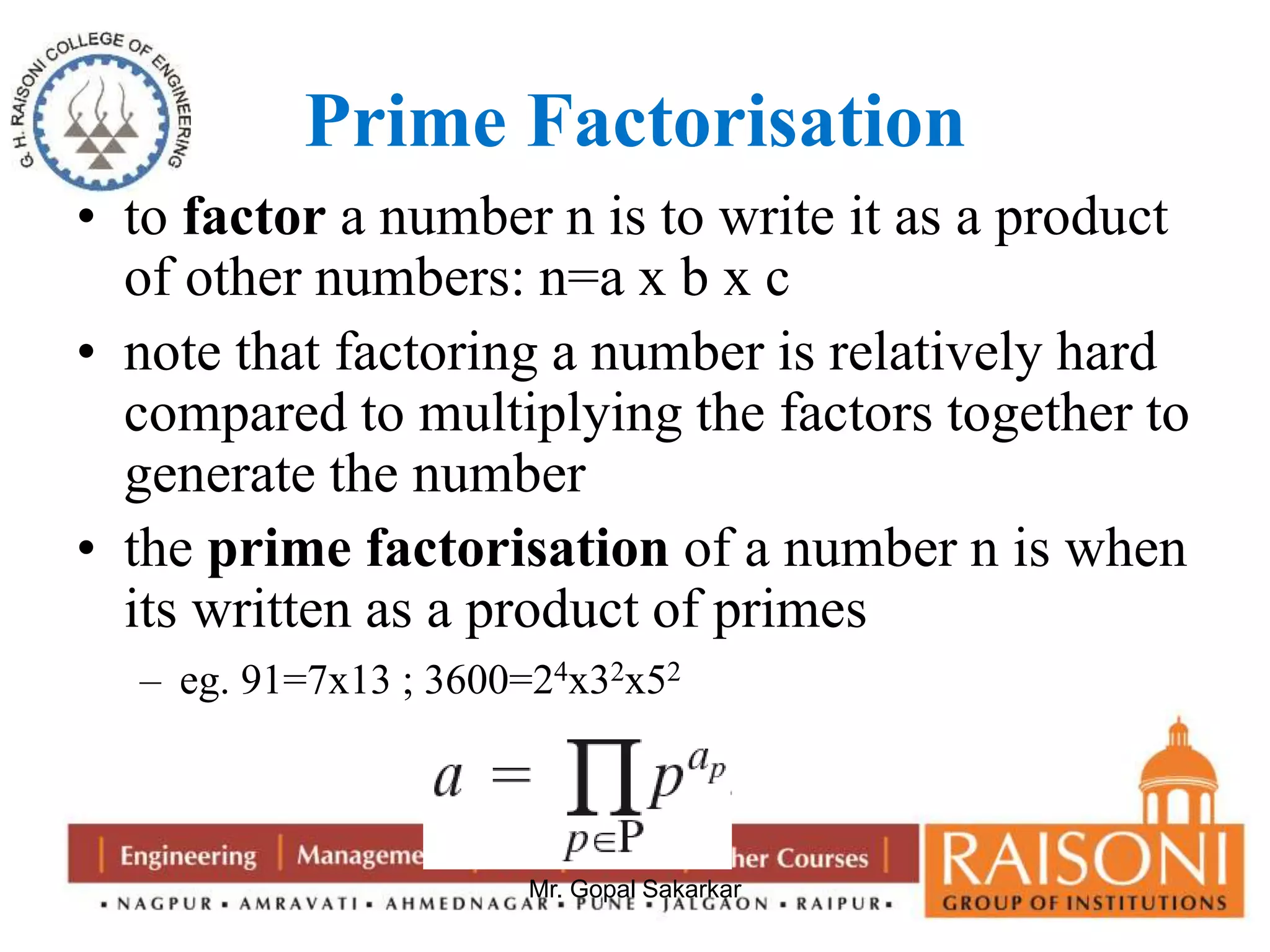 Prime Factorisation 
• to factor a number n is to write it as a product 
of other numbers: n=a x b x c 
• note that factoring a number is relatively hard 
compared to multiplying the factors together to 
generate the number 
• the prime factorisation of a number n is when 
its written as a product of primes 
– eg. 91=7x13 ; 3600=24x32x52 
Mr. Gopal Sakarkar 
 