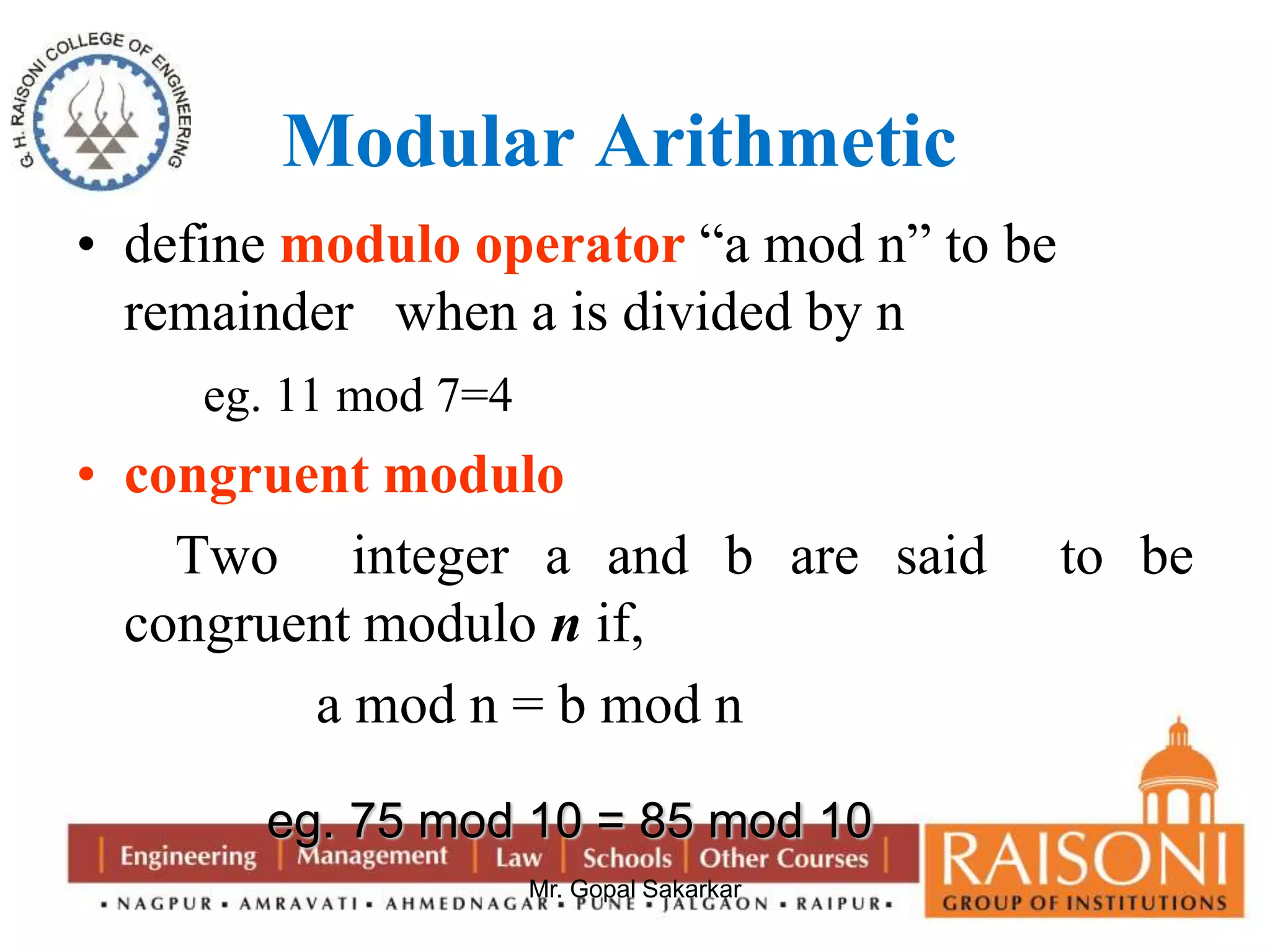 Modular Arithmetic 
• define modulo operator “a mod n” to be 
remainder when a is divided by n 
Mr. Gopal Sakarkar 
eg. 11 mod 7=4 
• congruent modulo 
Two integer a and b are said to be 
congruent modulo n if, 
a mod n = b mod n 
eg. 75 mod 10 = 85 mod 10 
 
