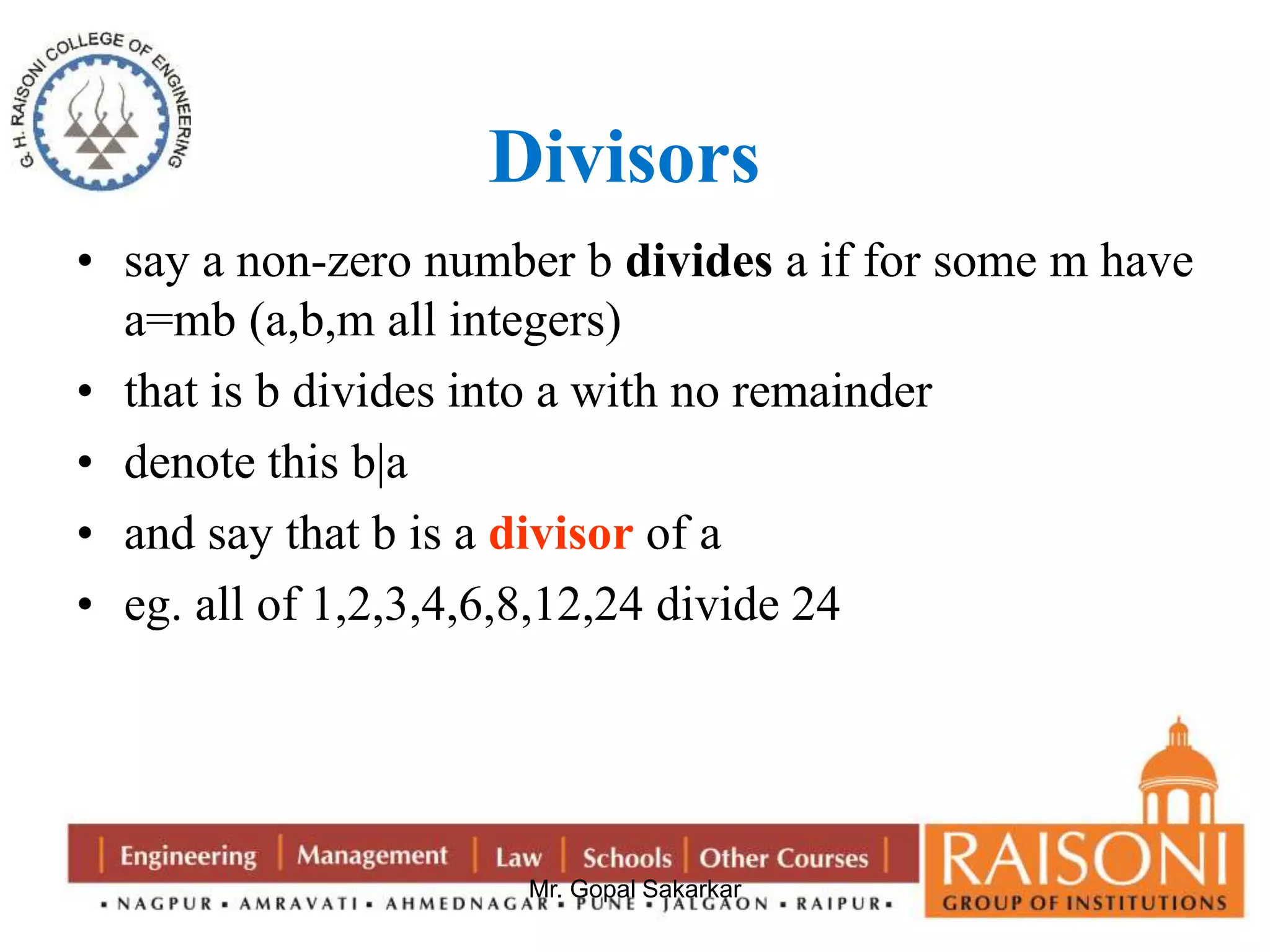 Divisors 
• say a non-zero number b divides a if for some m have 
a=mb (a,b,m all integers) 
• that is b divides into a with no remainder 
• denote this b|a 
• and say that b is a divisor of a 
• eg. all of 1,2,3,4,6,8,12,24 divide 24 
Mr. Gopal Sakarkar 
 