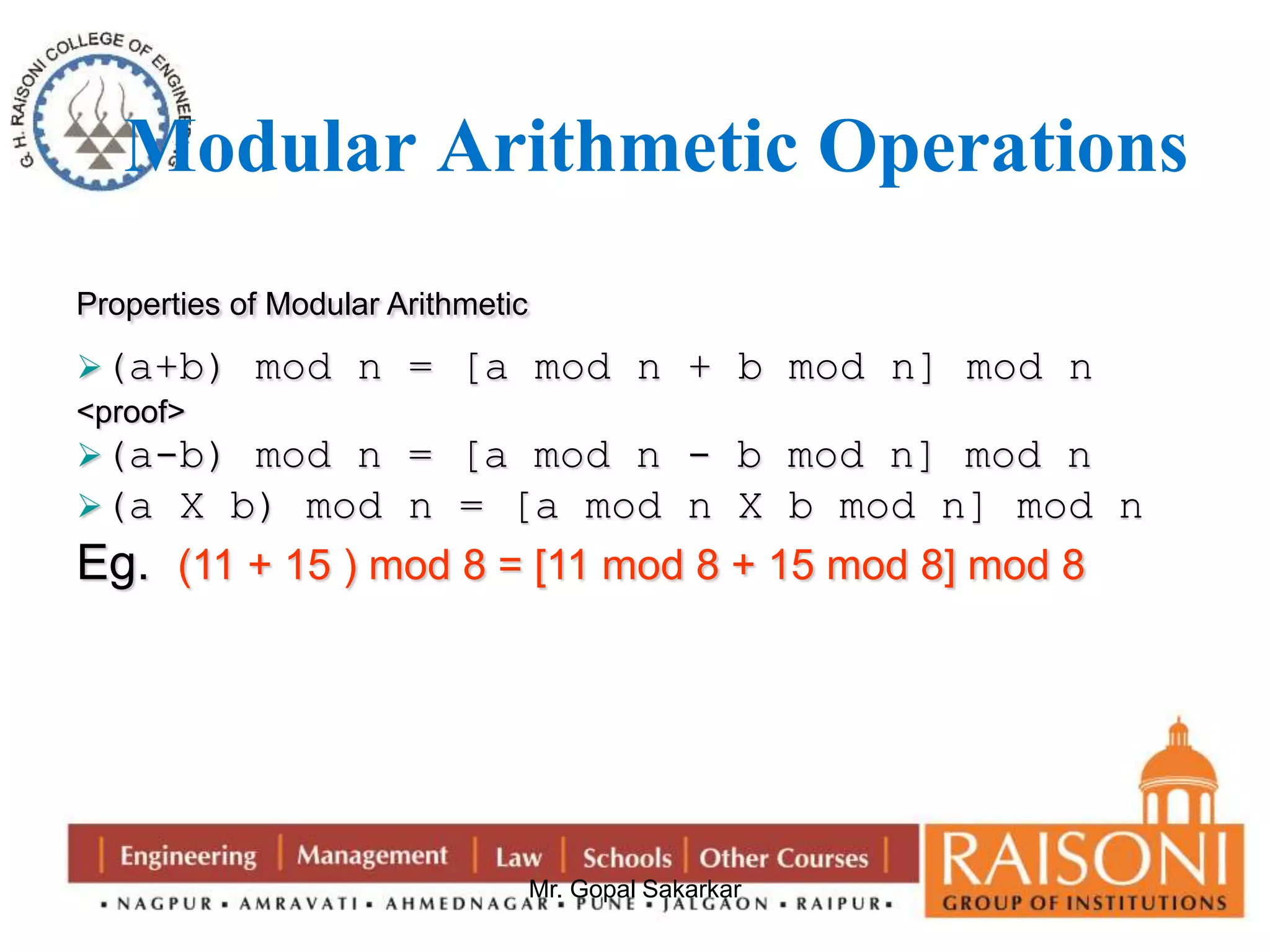 Modular Arithmetic Operations 
Mr. Gopal Sakarkar 
Properties of Modular Arithmetic 
(a+b) mod n = [a mod n + b mod n] mod n 
<proof> 
(a-b) mod n = [a mod n - b mod n] mod n 
(a X b) mod n = [a mod n X b mod n] mod n 
Eg. (11 + 15 ) mod 8 = [11 mod 8 + 15 mod 8] mod 8 
 